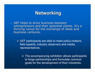 Networking
AEF helps to drive business between
entrepreneurs and their potential clients. It’s a
thriving venue for the exchange of ideas and
business ventures.


    AEF participants are able to meet policy-makers,
    field experts, industry observers and media
    representatives.

        The accompanying exhibition allows participants
        to forge partnerships and formulate common
        goals for the development of their industries.
 