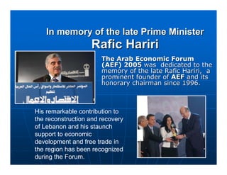In memory of the late Prime Minister
                   Rafic Hariri
                       The Arab Economic Forum
                       (AEF) 2005 was dedicated to the
                       memory of the late Rafic Hariri, a
                       prominent founder of AEF and its
                       honorary chairman since 1996.



His remarkable contribution to
the reconstruction and recovery
of Lebanon and his staunch
support to economic
development and free trade in
the region has been recognized
during the Forum.
 