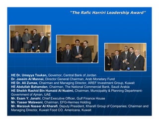 “The Rafic Harriri Leadership Award”




HE Dr. Umayya Toukan, Governor, Central Bank of Jordan
Dr. Jassim Al Mannai, Director General Chairman, Arab Monetary Fund
HE Dr. Ali Zumae, Chairman and Managing Director, AREF Investment Group, Kuwait
HE Abdullah Bahamdan, Chairman, The National Commercial Bank, Saudi Arabia
HE Sheikh Rashid Bin Humaid Al Nuaimi, Chairman, Municipality & Planning Department-
Government of Ajman, UAE
Mr. Esam Y. Janahi, Chief Executive Officer, Gulf Finance House
Mr. Yasser Malawani, Chairman, EFG-Hermes Holding
Mr. Marzouk Nasser Al Kharafi, Deputy President, Kharafi Group of Companies; Chairman and
Managing Director, Kuwait Food CO. Americana, Kuwait
 