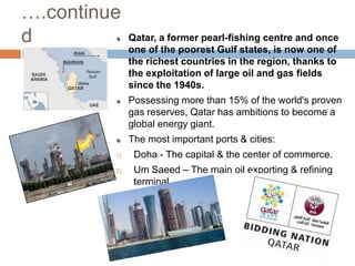 ….continuedQatar, a former pearl-fishing centre and once one of the poorest Gulf states, is now one of the richest countries in the region, thanks to the exploitation of large oil and gas fields since the 1940s.Possessing more than 15% of the world's proven gas reserves, Qatar has ambitions to become a global energy giant.The most important ports & cities:Doha - The capital & the center of commerce.Um Saeed – The main oil exporting & refining terminal. 