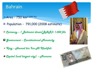 BahrainArea - 750 km2 (184 th) Population -  791,000 (2008 estimate)Currency – 1 Bahraini dinar(BAR)= 1,000 filsGovernment – Constitutional MonarchyKing – Hamad bin Isa Al KhalifahCapital (and largest city)  – Manama