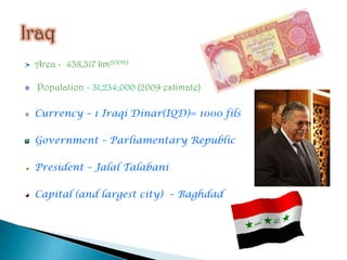 Area -  438,317 km2(50th) Population - 31,234,000 (2009 estimate)Currency – 1 Iraqi Dinar(IQD)= 1000 filsGovernment – Parliamentary RepublicPresident – JalalTalabaniCapital (and largest city)  – BaghdadIraq