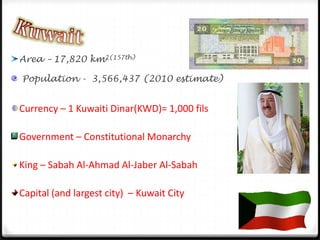 KuwaitArea – 17,820 km2(157th) Population -  3,566,437 (2010 estimate)Currency – 1 Kuwaiti Dinar(KWD)= 1,000 filsGovernment – Constitutional MonarchyKing – Sabah Al-Ahmad Al-Jaber Al-Sabah Capital (and largest city)  – Kuwait City