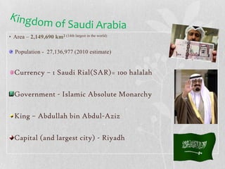 Kingdom of Saudi ArabiaArea – 2,149,690 km2 (14th largest in the world) Population -  27,136,977 (2010 estimate)Currency – 1 Saudi Rial(SAR)= 100 halalahGovernment - Islamic Absolute MonarchyKing – Abdullah bin Abdul-AzizCapital (and largest city) - Riyadh