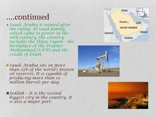 ….continuedSaudi Arabia is named after the ruling Al Saud family, which came to power in the 18th century, the country includes the Hijaz region - the birthplace of the Prophet Muhammad (SAW) and the cradle of Islam.Saudi Arabia sits on more than 25% of the world's known oil reserves. It is capable of producing more than 10 million barrels per day.Jeddah – It is the second biggest city in the country. It is also a major port.
