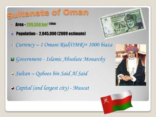 Sultanate of OmanArea - 209,550 km2(70th) Population -  2,845,000 (2009 estimate)Currency – 1 Omani Rial(OMR)= 1000 biazaGovernment - Islamic Absolute MonarchySultan – Qaboos bin Said Al SaidCapital (and largest city) - Muscat