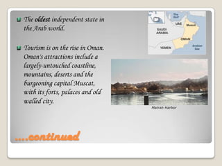 ….continuedThe oldest independent state in the Arab world.Tourism is on the rise in Oman. Oman's attractions include a largely-untouched coastline, mountains, deserts and the burgeoning capital Muscat, with its forts, palaces and old walled city.Matrah Harbor