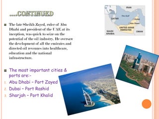 ….continuedThe late Sheikh Zayed, ruler of Abu Dhabi and president of the UAE at its inception, was quick to seize on the potential of the oil industry. He oversaw the development of all the emirates and directed oil revenues into healthcare, education and the national infrastructure.The most important cities & ports are:-Abu Dhabi – Port ZayedDubai – Port RashidSharjah – Port Khalid