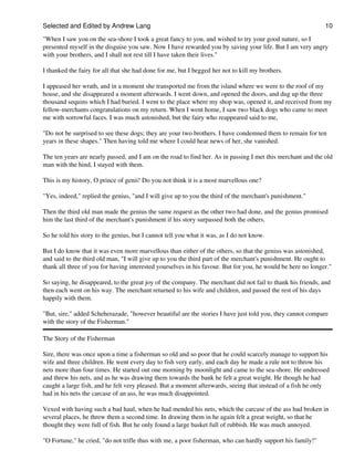 Selected and Edited by Andrew Lang                                                                           10

"When I saw you on the sea-shore I took a great fancy to you, and wished to try your good nature, so I
presented myself in the disguise you saw. Now I have rewarded you by saving your life. But I am very angry
with your brothers, and I shall not rest till I have taken their lives."

I thanked the fairy for all that she had done for me, but I begged her not to kill my brothers.

I appeased her wrath, and in a moment she transported me from the island where we were to the roof of my
house, and she disappeared a moment afterwards. I went down, and opened the doors, and dug up the three
thousand sequins which I had buried. I went to the place where my shop was, opened it, and received from my
fellow-merchants congratulations on my return. When I went home, I saw two black dogs who came to meet
me with sorrowful faces. I was much astonished, but the fairy who reappeared said to me,

"Do not be surprised to see these dogs; they are your two brothers. I have condemned them to remain for ten
years in these shapes." Then having told me where I could hear news of her, she vanished.

The ten years are nearly passed, and I am on the road to find her. As in passing I met this merchant and the old
man with the hind, I stayed with them.

This is my history, O prince of genii! Do you not think it is a most marvellous one?

"Yes, indeed," replied the genius, "and I will give up to you the third of the merchant's punishment."

Then the third old man made the genius the same request as the other two had done, and the genius promised
him the last third of the merchant's punishment if his story surpassed both the others.

So he told his story to the genius, but I cannot tell you what it was, as I do not know.

But I do know that it was even more marvellous than either of the others, so that the genius was astonished,
and said to the third old man, "I will give up to you the third part of the merchant's punishment. He ought to
thank all three of you for having interested yourselves in his favour. But for you, he would be here no longer."

So saying, he disappeared, to the great joy of the company. The merchant did not fail to thank his friends, and
then each went on his way. The merchant returned to his wife and children, and passed the rest of his days
happily with them.

"But, sire," added Scheherazade, "however beautiful are the stories I have just told you, they cannot compare
with the story of the Fisherman."

The Story of the Fisherman

Sire, there was once upon a time a fisherman so old and so poor that he could scarcely manage to support his
wife and three children. He went every day to fish very early, and each day he made a rule not to throw his
nets more than four times. He started out one morning by moonlight and came to the sea-shore. He undressed
and threw his nets, and as he was drawing them towards the bank he felt a great weight. He though he had
caught a large fish, and he felt very pleased. But a moment afterwards, seeing that instead of a fish he only
had in his nets the carcase of an ass, he was much disappointed.

Vexed with having such a bad haul, when he had mended his nets, which the carcase of the ass had broken in
several places, he threw them a second time. In drawing them in he again felt a great weight, so that he
thought they were full of fish. But he only found a large basket full of rubbish. He was much annoyed.

"O Fortune," he cried, "do not trifle thus with me, a poor fisherman, who can hardly support his family!"
 