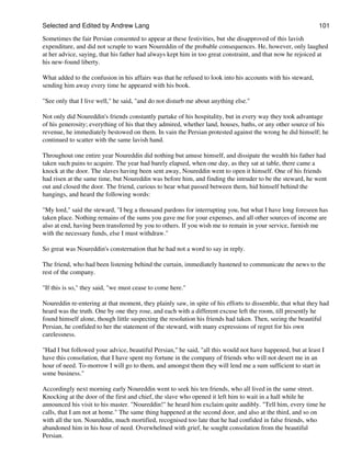 Selected and Edited by Andrew Lang                                                                           101

Sometimes the fair Persian consented to appear at these festivities, but she disapproved of this lavish
expenditure, and did not scruple to warn Noureddin of the probable consequences. He, however, only laughed
at her advice, saying, that his father had always kept him in too great constraint, and that now he rejoiced at
his new-found liberty.

What added to the confusion in his affairs was that he refused to look into his accounts with his steward,
sending him away every time he appeared with his book.

"See only that I live well," he said, "and do not disturb me about anything else."

Not only did Noureddin's friends constantly partake of his hospitality, but in every way they took advantage
of his generosity; everything of his that they admired, whether land, houses, baths, or any other source of his
revenue, he immediately bestowed on them. In vain the Persian protested against the wrong he did himself; he
continued to scatter with the same lavish hand.

Throughout one entire year Noureddin did nothing but amuse himself, and dissipate the wealth his father had
taken such pains to acquire. The year had barely elapsed, when one day, as they sat at table, there came a
knock at the door. The slaves having been sent away, Noureddin went to open it himself. One of his friends
had risen at the same time, but Noureddin was before him, and finding the intruder to be the steward, he went
out and closed the door. The friend, curious to hear what passed between them, hid himself behind the
hangings, and heard the following words:

"My lord," said the steward, "I beg a thousand pardons for interrupting you, but what I have long foreseen has
taken place. Nothing remains of the sums you gave me for your expenses, and all other sources of income are
also at end, having been transferred by you to others. If you wish me to remain in your service, furnish me
with the necessary funds, else I must withdraw."

So great was Noureddin's consternation that he had not a word to say in reply.

The friend, who had been listening behind the curtain, immediately hastened to communicate the news to the
rest of the company.

"If this is so," they said, "we must cease to come here."

Noureddin re-entering at that moment, they plainly saw, in spite of his efforts to dissemble, that what they had
heard was the truth. One by one they rose, and each with a different excuse left the room, till presently he
found himself alone, though little suspecting the resolution his friends had taken. Then, seeing the beautiful
Persian, he confided to her the statement of the steward, with many expressions of regret for his own
carelessness.

"Had I but followed your advice, beautiful Persian," he said, "all this would not have happened, but at least I
have this consolation, that I have spent my fortune in the company of friends who will not desert me in an
hour of need. To-morrow I will go to them, and amongst them they will lend me a sum sufficient to start in
some business."

Accordingly next morning early Noureddin went to seek his ten friends, who all lived in the same street.
Knocking at the door of the first and chief, the slave who opened it left him to wait in a hall while he
announced his visit to his master. "Noureddin!" he heard him exclaim quite audibly. "Tell him, every time he
calls, that I am not at home." The same thing happened at the second door, and also at the third, and so on
with all the ten. Noureddin, much mortified, recognised too late that he had confided in false friends, who
abandoned him in his hour of need. Overwhelmed with grief, he sought consolation from the beautiful
Persian.
 