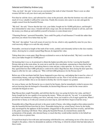 Selected and Edited by Andrew Lang                                                                             102

"Alas, my lord," she said, "at last you are convinced of the truth of what I foretold. There is now no other
resource left but to sell your slaves and your furniture."

First then he sold the slaves, and subsisted for a time on the proceeds, after that the furniture was sold, and as
much of it was valuable it sufficed for some time. Finally this resource also came to an end, and again he
sought counsel from the beautiful Persian.

"My lord," she said, "I know that the late vizir, your father, bought me for 10,000 gold pieces, and though I
have diminished in value since, I should still fetch a large sum. Do not therefore hesitate to sell me, and with
the money you obtain go and establish yourself in business in some distant town."

"Charming Persian," answered Noureddin, "how could I be guilty of such baseness? I would die rather than
part from you whom I love better than my life."

"My lord," she replied, "I am well aware of your love for me, which is only equalled by mine for you, but a
cruel necessity obliges us to seek the only remedy."

Noureddin, convinced at length of the truth of her words, yielded, and reluctantly led her to the slave market,
where, showing her to a dealer named Hagi Hassan, he inquired her value.

Taking them into a room apart, Hagi Hassan exclaimed as soon as she had unveiled, "My lord, is not this the
slave your father bought for 10,000 pieces?"

On learning that it was so, he promised to obtain the highest possible price for her. Leaving the beautiful
Persian shut up in the room alone, he went ont to seek the slave merchants, announcing to them that he had
found the pearl among slaves, and asking them to come and put a value upon her. As soon as they saw her
they agreed that less than 4,000 gold pieces could not be asked. Hagi Hassan, then closing the door upon her,
began to offer her for sale--calling out: "Who will bid 4,000 gold pieces for the Persian slave?"

Before any of the merchants had bid, Saouy happened to pass that way, and judging that it must be a slave of
extraordinary beauty, rode up to Hagi Hassan and desired to see her. Now it was not the custom to show a
slave to a private bidder, but as no one dared to disobey the vizir his request was granted.

As soon as Saouy saw the Persian he was so struck by her beauty, that he immediately wished to possess her,
and not knowing that she belonged to Noureddin, he desired Hagi Hassan to send for the owner and to
conclude the bargain at once.

Hagi Hassan then sought Noureddin, and told him that his slave was going far below her value, and that if
Saouy bought her he was capable of not paying the money. "What you must do," he said, "is to pretend that
you had no real intention of selling your slave, and only swore you would in a fit of anger against her. When I
present her to Saouy as if with your consent you must step in, and with blows begin to lead her away."

Noureddin did as Hagi Hassan advised, to the great wrath of Saouy, who riding straight at him endeavoured to
take the beautiful Persian from him by force. Noureddin letting her go, seized Saouy's horse by the bridle,
and, encouraged by the applause of the bystanders, dragged him to the ground, beat him severely, and left him
in the gutter streaming with blood. Then, taking the beautiful Persian, he returned home amidst the
acclamations of the people, who detested Saouy so much that they would neither interfere in his behalf nor
allow his slaves to protect him.

Covered from head to foot with mire and streaming with blood he rose, and leaning on two of his slaves went
straight to the palace, where he demanded an audience of the king, to whom he related what had taken place in
these words:
 