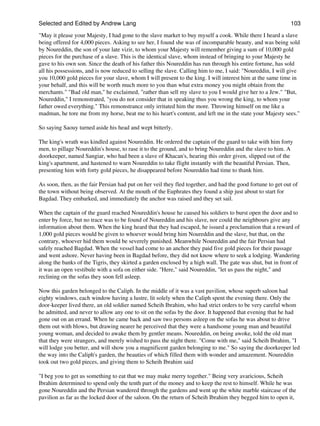 Selected and Edited by Andrew Lang                                                                           103
"May it please your Majesty, I had gone to the slave market to buy myself a cook. While there I heard a slave
being offered for 4,000 pieces. Asking to see her, I found she was of incomparable beauty, and was being sold
by Noureddin, the son of your late vizir, to whom your Majesty will remember giving a sum of 10,000 gold
pieces for the purchase of a slave. This is the identical slave, whom instead of bringing to your Majesty he
gave to his own son. Since the death of his father this Noureddin has run through his entire fortune, has sold
all his possessions, and is now reduced to selling the slave. Calling him to me, I said: "Noureddin, I will give
you 10,000 gold pieces for your slave, whom I will present to the king. I will interest him at the same time in
your behalf, and this will be worth much more to you than what extra money you might obtain from the
merchants." "Bad old man," he exclaimed, "rather than sell my slave to you I would give her to a Jew." "But,
Noureddin," I remonstrated, "you do not consider that in speaking thus you wrong the king, to whom your
father owed everything." This remonstrance only irritated him the more. Throwing himself on me like a
madman, he tore me from my horse, beat me to his heart's content, and left me in the state your Majesty sees."

So saying Saouy turned aside his head and wept bitterly.

The king's wrath was kindled against Noureddin. He ordered the captain of the guard to take with him forty
men, to pillage Noureddin's house, to rase it to the ground, and to bring Noureddin and the slave to him. A
doorkeeper, named Sangiar, who had been a slave of Khacan's, hearing this order given, slipped out of the
king's apartment, and hastened to warn Noureddin to take flight instantly with the beautiful Persian. Then,
presenting him with forty gold pieces, he disappeared before Noureddin had time to thank him.

As soon, then, as the fair Persian had put on her veil they fled together, and had the good fortune to get out of
the town without being observed. At the mouth of the Euphrates they found a ship just about to start for
Bagdad. They embarked, and immediately the anchor was raised and they set sail.

When the captain of the guard reached Noureddin's house he caused his soldiers to burst open the door and to
enter by force, but no trace was to be found of Noureddin and his slave, nor could the neighbours give any
information about them. When the king heard that they had escaped, he issued a proclamation that a reward of
1,000 gold pieces would be given to whoever would bring him Noureddin and the slave, but that, on the
contrary, whoever hid them would be severely punished. Meanwhile Noureddin and the fair Persian had
safely reached Bagdad. When the vessel had come to an anchor they paid five gold pieces for their passage
and went ashore. Never having been in Bagdad before, they did not know where to seek a lodging. Wandering
along the banks of the Tigris, they skirted a garden enclosed by a high wall. The gate was shut, but in front of
it was an open vestibule with a sofa on either side. "Here," said Noureddin, "let us pass the night," and
reclining on the sofas they soon fell asleep.

Now this garden belonged to the Caliph. In the middle of it was a vast pavilion, whose superb saloon had
eighty windows, each window having a lustre, lit solely when the Caliph spent the evening there. Only the
door-keeper lived there, an old soldier named Scheih Ibrahim, who had strict orders to be very careful whom
he admitted, and never to allow any one to sit on the sofas by the door. It happened that evening that he had
gone out on an errand. When he came back and saw two persons asleep on the sofas he was about to drive
them out with blows, but drawing nearer he perceived that they were a handsome young man and beautiful
young woman, and decided to awake them by gentler means. Noureddin, on being awoke, told the old man
that they were strangers, and merely wished to pass the night there. "Come with me," said Scheih Ibrahim, "I
will lodge you better, and will show you a magnificent garden belonging to me." So saying the doorkeeper led
the way into the Caliph's garden, the beauties of which filled them with wonder and amazement. Noureddin
took out two gold pieces, and giving them to Scheih Ibrahim said

"I beg you to get us something to eat that we may make merry together." Being very avaricious, Scheih
Ibrahim determined to spend only the tenth part of the money and to keep the rest to himself. While he was
gone Noureddin and the Persian wandered through the gardens and went up the white marble staircase of the
pavilion as far as the locked door of the saloon. On the return of Scheih Ibrahim they begged him to open it,
 