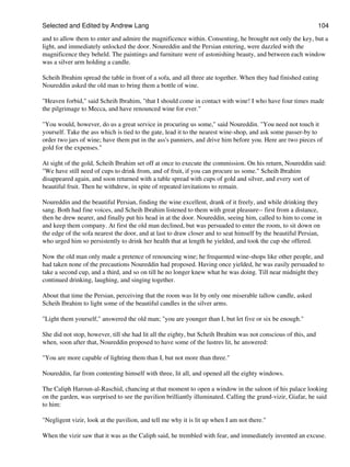 Selected and Edited by Andrew Lang                                                                              104

and to allow them to enter and admire the magnificence within. Consenting, he brought not only the key, but a
light, and immediately unlocked the door. Noureddin and the Persian entering, were dazzled with the
magnificence they beheld. The paintings and furniture were of astonishing beauty, and between each window
was a silver arm holding a candle.

Scheih Ibrahim spread the table in front of a sofa, and all three ate together. When they had finished eating
Noureddin asked the old man to bring them a bottle of wine.

"Heaven forbid," said Scheih Ibrahim, "that I should come in contact with wine! I who have four times made
the pilgrimage to Mecca, and have renounced wine for ever."

"You would, however, do us a great service in procuring us some," said Noureddin. "You need not touch it
yourself. Take the ass which is tied to the gate, lead it to the nearest wine-shop, and ask some passer-by to
order two jars of wine; have them put in the ass's panniers, and drive him before you. Here are two pieces of
gold for the expenses."

At sight of the gold, Scheih Ibrahim set off at once to execute the commission. On his return, Noureddin said:
"We have still need of cups to drink from, and of fruit, if you can procure us some." Scheih Ibrahim
disappeared again, and soon returned with a table spread with cups of gold and silver, and every sort of
beautiful fruit. Then he withdrew, in spite of repeated invitations to remain.

Noureddin and the beautiful Persian, finding the wine excellent, drank of it freely, and while drinking they
sang. Both had fine voices, and Scheih Ibrahim listened to them with great pleasure-- first from a distance,
then he drew nearer, and finally put his head in at the door. Noureddin, seeing him, called to him to come in
and keep them company. At first the old man declined, but was persuaded to enter the room, to sit down on
the edge of the sofa nearest the door, and at last to draw closer and to seat himself by the beautiful Persian,
who urged him so persistently to drink her health that at length he yielded, and took the cup she offered.

Now the old man only made a pretence of renouncing wine; he frequented wine-shops like other people, and
had taken none of the precautions Noureddin had proposed. Having once yielded, he was easily persuaded to
take a second cup, and a third, and so on till he no longer knew what he was doing. Till near midnight they
continued drinking, laughing, and singing together.

About that time the Persian, perceiving that the room was lit by only one miserable tallow candle, asked
Scheih Ibrahim to light some of the beautiful candles in the silver arms.

"Light them yourself," answered the old man; "you are younger than I, but let five or six be enough."

She did not stop, however, till she had lit all the eighty, but Scheih Ibrahim was not conscious of this, and
when, soon after that, Noureddin proposed to have some of the lustres lit, he answered:

"You are more capable of lighting them than I, but not more than three."

Noureddin, far from contenting himself with three, lit all, and opened all the eighty windows.

The Caliph Haroun-al-Raschid, chancing at that moment to open a window in the saloon of his palace looking
on the garden, was surprised to see the pavilion brilliantly illuminated. Calling the grand-vizir, Giafar, he said
to him:

"Negligent vizir, look at the pavilion, and tell me why it is lit up when I am not there."

When the vizir saw that it was as the Caliph said, he trembled with fear, and immediately invented an excuse.
 