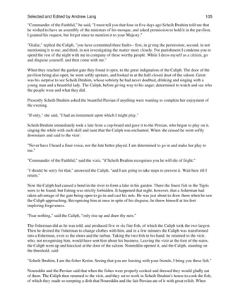 Selected and Edited by Andrew Lang                                                                             105

"Commander of the Faithful," he said, "I must tell you that four or five days ago Scheih Ibrahim told me that
he wished to have an assembly of the ministers of his mosque, and asked permission to hold it in the pavilion.
I granted his request, but forgot since to mention it to your Majesty."

"Giafar," replied the Caliph, "you have committed three faults-- first, in giving the permission; second, in not
mentioning it to me; and third, in not investigating the matter more closely. For punishment I condemn you to
spend the rest of the night with me in company of these worthy people. While I dress myself as a citizen, go
and disguise yourself, and then come with me."

When they reached the garden gate they found it open, to the great indignation of the Caliph. The door of the
pavilion being also open, he went softly upstairs, and looked in at the half-closed door of the saloon. Great
was his surprise to see Scheih Ibrahim, whose sobriety he had never doubted, drinking and singing with a
young man and a beautiful lady. The Caliph, before giving way to his anger, determined to watch and see who
the people were and what they did.

Presently Scheih Ibrahim asked the beautiful Persian if anything were wanting to complete her enjoyment of
the evening.

"If only," she said, "I had an instrument upon which I might play."

Scheih Ibrahim immediately took a lute from a cup-board and gave it to the Persian, who began to play on it,
singing the while with such skill and taste that the Caliph was enchanted. When she ceased he went softly
downstairs and said to the vizir:

"Never have I heard a finer voice, nor the lute better played. I am determined to go in and make her play to
me."

"Commander of the Faithful," said the vizir, "if Scheih Ibrahim recognises you he will die of fright."

"I should be sorry for that," answered the Caliph, "and I am going to take steps to prevent it. Wait here till I
return."

Now the Caliph had caused a bend in the river to form a lake in his garden. There the finest fish in the Tigris
were to be found, but fishing was strictly forbidden. It happened that night, however, that a fisherman had
taken advantage of the gate being open to go in and cast his nets. He was just about to draw them when he saw
the Caliph approaching. Recognising him at once in spite of his disguise, he threw himself at his feet
imploring forgiveness.

"Fear nothing," said the Caliph, "only rise up and draw thy nets."

The fisherman did as he was told, and produced five or six fine fish, of which the Caliph took the two largest.
Then he desired the fisherman to change clothes with him, and in a few minutes the Caliph was transformed
into a fisherman, even to the shoes and the turban. Taking the two fish in his hand, he returned to the vizir,
who, not recognising him, would have sent him about his business. Leaving the vizir at the foot of the stairs,
the Caliph went up and knocked at the door of the saloon. Noureddin opened it, and the Caliph, standing on
the threshold, said:

"Scheih Ibrahim, I am the fisher Kerim. Seeing that you are feasting with your friends, I bring you these fish."

Noureddin and the Persian said that when the fishes were properly cooked and dressed they would gladly eat
of them. The Caliph then returned to the vizir, and they set to work in Scheih Ibrahim's house to cook the fish,
of which they made so tempting a dish that Noureddin and the fair Persian ate of it with great relish. When
 