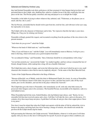 Selected and Edited by Andrew Lang                                                                                  106

they had finished Noureddin took thirty gold pieces (all that remained of what Sangiar had given him) and
presented them to the Caliph, who, thanking him, asked as a further favour if the lady would play him one
piece on the lute. The Persian gladly consented, and sang and played so as to delight the Caliph.

Noureddin, in the habit of giving to others whatever they admired, said, "Fisherman, as she pleases you so
much, take her; she is yours."

The fair Persian, astounded that he should wish to part from her, took her lute, and with tears in her eyes sang
her reproaches to its music.

The Caliph (still in the character of fisherman) said to him, "Sir, I perceive that this fair lady is your slave.
Oblige me, I beg you, by relating your history."

Noureddin willingly granted this request, and recounted everything from the purchase of the slave down to the
present moment.

"And where do you go now?" asked the Caliph.

"Wherever the hand of Allah leads me," said Noureddin.

"Then, if you will listen to me," said the Caliph, "you will immediately return to Balsora. I will give you a
letter to the king, which will ensure you a good reception from him."

"It is an unheard-of thing," said Noureddin, "that a fisherman should be in correspondence with a king."

"Let not that astonish you," answered the Caliph; "we studied together, and have always remained the best of
friends, though fortune, while making him a king, left me a humble fisherman."

The Caliph then took a sheet of paper, and wrote the following letter, at the top of which he put in very small
characters this formula to show that he must be implicitly obeyed:--"In the name of the Most Merciful God.

"Letter of the Caliph Haroun-al-Raschid to the King of Balsora.

"Haroun-al-Raschid, son of Mahdi, sends this letter to Mohammed Zinebi, his cousin. As soon as Noureddin,
son of the Vizir Khacan, bearer of this letter, has given it to thee, and thou hast read it, take off thy royal
mantle, put it on his shoulders, and seat him in thy place without fail. Farewell."

The Caliph then gave this letter to Noureddin, who immediately set off, with only what little money he
possessed when Sangiar came to his assistance. The beautiful Persian, inconsolable at his departure, sank on a
sofa bathed in tears.

When Noureddin had left the room, Scheih Ibrahim, who had hitherto kept silence, said: "Kerim, for two
miserable fish thou hast received a purse and a slave. I tell thee I will take the slave, and as to the purse, if it
contains silver thou mayst keep one piece, if gold then I will take all and give thee what copper pieces I have
in my purse."

Now here it must be related that when the Caliph went upstairs with the plate of fish he ordered the vizir to
hasten to the palace and bring back four slaves bearing a change of raiment, who should wait outside the
pavilion till the Caliph should clap his hands.

Still personating the fisherman, the Caliph answered: "Scheih Ibrahim, whatever is in the purse I will share
equally with you, but as to the slave I will keep her for myself. If you do not agree to these conditions you
 