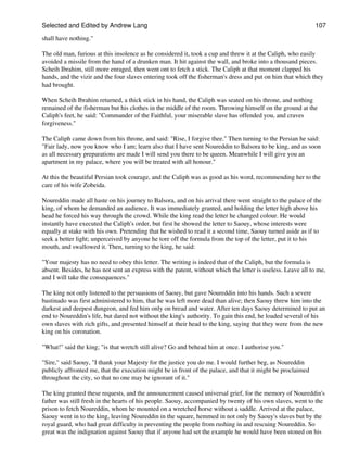 Selected and Edited by Andrew Lang                                                                           107

shall have nothing."

The old man, furious at this insolence as he considered it, took a cup and threw it at the Caliph, who easily
avoided a missile from the hand of a drunken man. It hit against the wall, and broke into a thousand pieces.
Scheih Ibrahim, still more enraged, then went ont to fetch a stick. The Caliph at that moment clapped his
hands, and the vizir and the four slaves entering took off the fisherman's dress and put on him that which they
had brought.

When Scheih Ibrahim returned, a thick stick in his hand, the Caliph was seated on his throne, and nothing
remained of the fisherman but his clothes in the middle of the room. Throwing himself on the ground at the
Caliph's feet, he said: "Commander of the Faithful, your miserable slave has offended you, and craves
forgiveness."

The Caliph came down from his throne, and said: "Rise, I forgive thee." Then turning to the Persian he said:
"Fair lady, now you know who I am; learn also that I have sent Noureddin to Balsora to be king, and as soon
as all necessary preparations are made I will send you there to be queen. Meanwhile I will give you an
apartment in my palace, where you will be treated with all honour."

At this the beautiful Persian took courage, and the Caliph was as good as his word, recommending her to the
care of his wife Zobeida.

Noureddin made all haste on his journey to Balsora, and on his arrival there went straight to the palace of the
king, of whom he demanded an audience. It was immediately granted, and holding the letter high above his
head he forced his way through the crowd. While the king read the letter he changed colour. He would
instantly have executed the Caliph's order, but first he showed the letter to Saouy, whose interests were
equally at stake with his own. Pretending that he wished to read it a second time, Saouy turned aside as if to
seek a better light; unperceived by anyone he tore off the formula from the top of the letter, put it to his
mouth, and swallowed it. Then, turning to the king, he said:

"Your majesty has no need to obey this letter. The writing is indeed that of the Caliph, but the formula is
absent. Besides, he has not sent an express with the patent, without which the letter is useless. Leave all to me,
and I will take the consequences."

The king not only listened to the persuasions of Saouy, but gave Noureddin into his hands. Such a severe
bastinado was first administered to him, that he was left more dead than alive; then Saouy threw him into the
darkest and deepest dungeon, and fed him only on bread and water. After ten days Saouy determined to put an
end to Noureddin's life, but dared not without the king's authority. To gain this end, he loaded several of his
own slaves with rich gifts, and presented himself at their head to the king, saying that they were from the new
king on his coronation.

"What!" said the king; "is that wretch still alive? Go and behead him at once. I authorise you."

"Sire," said Saouy, "I thank your Majesty for the justice you do me. I would further beg, as Noureddin
publicly affronted me, that the execution might be in front of the palace, and that it might be proclaimed
throughout the city, so that no one may be ignorant of it."

The king granted these requests, and the announcement caused universal grief, for the memory of Noureddin's
father was still fresh in the hearts of his people. Saouy, accompanied by twenty of his own slaves, went to the
prison to fetch Noureddin, whom he mounted on a wretched horse without a saddle. Arrived at the palace,
Saouy went in to the king, leaving Noureddin in the square, hemmed in not only by Saouy's slaves but by the
royal guard, who had great difficulty in preventing the people from rushing in and rescuing Noureddin. So
great was the indignation against Saouy that if anyone had set the example he would have been stoned on his
 