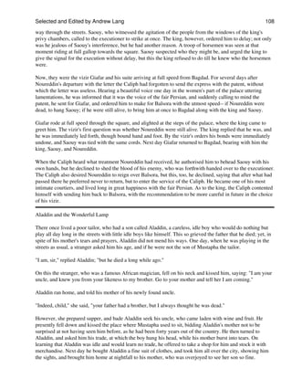 Selected and Edited by Andrew Lang                                                                                108
way through the streets. Saouy, who witnessed the agitation of the people from the windows of the king's
privy chambers, called to the executioner to strike at once. The king, however, ordered him to delay; not only
was he jealous of Saouy's interference, but he had another reason. A troop of horsemen was seen at that
moment riding at full gallop towards the square. Saouy suspected who they might be, and urged the king to
give the signal for the execution without delay, but this the king refused to do till he knew who the horsemen
were.

Now, they were the vizir Giafar and his suite arriving at full speed from Bagdad. For several days after
Noureddin's departure with the letter the Caliph had forgotten to send the express with the patent, without
which the letter was useless. Hearing a beautiful voice one day in the women's part of the palace uttering
lamentations, he was informed that it was the voice of the fair Persian, and suddenly calling to mind the
patent, he sent for Giafar, and ordered him to make for Balsora with the utmost speed-- if Noureddin were
dead, to hang Saouy; if he were still alive, to bring him at once to Bagdad along with the king and Saouy.

Giafar rode at full speed through the square, and alighted at the steps of the palace, where the king came to
greet him. The vizir's first question was whether Noureddin were still alive. The king replied that he was, and
he was immediately led forth, though bound hand and foot. By the vizir's orders his bonds were immediately
undone, and Saouy was tied with the same cords. Next day Giafar returned to Bagdad, bearing with him the
king, Saouy, and Noureddin.

When the Caliph heard what treatment Noureddin had received, he authorised him to behead Saouy with his
own hands, but he declined to shed the blood of his enemy, who was forthwith handed over to the executioner.
The Caliph also desired Noureddin to reign over Balsora, but this, too, he declined, saying that after what had
passed there he preferred never to return, but to enter the service of the Caliph. He became one of his most
intimate courtiers, and lived long in great happiness with the fair Persian. As to the king, the Caliph contented
himself with sending him back to Balsora, with the recommendation to be more careful in future in the choice
of his vizir.

Aladdin and the Wonderful Lamp

There once lived a poor tailor, who had a son called Aladdin, a careless, idle boy who would do nothing but
play all day long in the streets with little idle boys like himself. This so grieved the father that he died; yet, in
spite of his mother's tears and prayers, Aladdin did not mend his ways. One day, when he was playing in the
streets as usual, a stranger asked him his age, and if he were not the son of Mustapha the tailor.

"I am, sir," replied Aladdin; "but he died a long while ago."

On this the stranger, who was a famous African magician, fell on his neck and kissed him, saying: "I am your
uncle, and knew you from your likeness to my brother. Go to your mother and tell her I am coming."

Aladdin ran home, and told his mother of his newly found uncle.

"Indeed, child," she said, "your father had a brother, but I always thought he was dead."

However, she prepared supper, and bade Aladdin seek his uncle, who came laden with wine and fruit. He
presently fell down and kissed the place where Mustapha used to sit, bidding Aladdin's mother not to be
surprised at not having seen him before, as he had been forty years out of the country. He then turned to
Aladdin, and asked him his trade, at which the boy hung his head, while his mother burst into tears. On
learning that Aladdin was idle and would learn no trade, he offered to take a shop for him and stock it with
merchandise. Next day he bought Aladdin a fine suit of clothes, and took him all over the city, showing him
the sights, and brought him home at nightfall to his mother, who was overjoyed to see her son so fine.
 