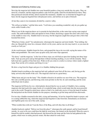 Selected and Edited by Andrew Lang                                                                             109

Next day the magician led Aladdin into some beautiful gardens a long way outside the city gates. They sat
down by a fountain, and the magician pulled a cake from his girdle, which he divided between them. They
then journeyed onwards till they almost reached the mountains. Aladdin was so tired that he begged to go
back, but the magician beguiled him with pleasant stories, and led him on in spite of himself.

At last they came to two mountains divided by a narrow valley.

"We will go no farther," said the false uncle. "I will show you something wonderful; only do you gather up
sticks while I kindle a fire."

When it was lit the magician threw on it a powder he had about him, at the same time saying some magical
words. The earth trembled a little and opened in front of them, disclosing a square flat stone with a brass ring
in the middle to raise it by. Aladdin tried to run away, but the magician caught him and gave him a blow that
knocked him down.

"What have I done, uncle?" he said piteously; whereupon the magician said more kindly: "Fear nothing, but
obey me. Beneath this stone lies a treasure which is to be yours, and no one else may touch it, so you must do
exactly as I tell you."

At the word treasure, Aladdin forgot his fears, and grasped the ring as he was told, saying the names of his
father and grandfather. The stone came up quite easily and some steps appeared.

"Go down," said the magician; "at the foot of those steps you will find an open door leading into three large
halls. Tuck up your gown and go through them without touching anything, or you will die instantly. These
halls lead into a garden of fine fruit trees. Walk on till you come to a niche in a terrace where stands a lighted
lamp. Pour out the oil it contains and bring it to me."

He drew a ring from his finger and gave it to Aladdin, bidding him prosper.

Aladdin found everything as the magician had said, gathered some fruit off the trees, and, having got the
lamp, arrived at the mouth of the cave. The magician cried out in a great hurry:

"Make haste and give me the lamp." This Aladdin refused to do until he was out of the cave. The magician
flew into a terrible passion, and throwing some more powder on the fire, he said something, and the stone
rolled back into its place.

The magician left Persia for ever, which plainly showed that he was no uncle of Aladdin's, but a cunning
magician who had read in his magic books of a wonderful lamp, which would make him the most powerful
man in the world. Though he alone knew where to find it, he could only receive it from the hand of another.
He had picked out the foolish Aladdin for this purpose, intending to get the lamp and kill him afterwards.

For two days Aladdin remained in the dark, crying and lamenting. At last he clasped his hands in prayer, and
in so doing rubbed the ring, which the magician had forgotten to take from him. Immediately an enormous
and frightful genie rose out of the earth, saying:

"What wouldst thou with me? I am the Slave of the Ring, and will obey thee in all things."

Aladdin fearlessly replied: "Deliver me from this place!" whereupon the earth opened, and he found himself
outside. As soon as his eyes could bear the light he went home, but fainted on the threshold. When he came to
himself he told his mother what had passed, and showed her the lamp and the fruits he had gathered in the
garden, which were in reality precious stones. He then asked for some food.
 