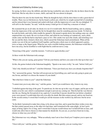 Selected and Edited by Andrew Lang                                                                            11
So saying, he threw away the rubbish, and after having washed his nets clean of the dirt, he threw them for the
third time. But he only drew in stones, shells, and mud. He was almost in despair.

Then he threw his nets for the fourth time. When he thought he had a fish he drew them in with a great deal of
trouble. There was no fish however, but he found a yellow pot, which by its weight seemed full of something,
and he noticed that it was fastened and sealed with lead, with the impression of a seal. He was delighted. "I
will sell it to the founder," he said; "with the money I shall get for it I shall buy a measure of wheat."

He examined the jar on all sides; he shook it to see if it would rattle. But he heard nothing, and so, judging
from the impression of the seal and the lid, he thought there must be something precious inside. To find out,
he took his knife, and with a little trouble he opened it. He turned it upside down, but nothing came out, which
surprised him very much. He set it in front of him, and whilst he was looking at it attentively, such a thick
smoke came out that he had to step back a pace or two. This smoke rose up to the clouds, and stretching over
the sea and the shore, formed a thick mist, which caused the fisherman much astonishment. When all the
smoke was out of the jar it gathered itself together, and became a thick mass in which appeared a genius,
twice as large as the largest giant. When he saw such a terrible-looking monster, the fisherman would like to
have run away, but he trembled so with fright that he could not move a step.

"Great king of the genii," cried the monster, "I will never again disobey you!"

At these words the fisherman took courage.

"What is this you are saying, great genius? Tell me your history and how you came to be shut up in that vase."

At this, the genius looked at the fisherman haughtily. "Speak to me more civilly," he said, "before I kill you."

"Alas! why should you kill me?" cried the fisherman. "I have just freed you; have you already forgotten that?"

"No," answered the genius; "but that will not prevent me from killing you; and I am only going to grant you
one favour, and that is to choose the manner of your death."

"But what have I done to you?" asked the fisherman.

"I cannot treat you in any other way," said the genius, "and if you would know why, listen to my story.

"I rebelled against the king of the genii. To punish me, he shut me up in this vase of copper, and he put on the
leaden cover his seal, which is enchantment enough to prevent my coming out. Then he had the vase thrown
into the sea. During the first period of my captivity I vowed that if anyone should free me before a hundred
years were passed, I would make him rich even after his death. But that century passed, and no one freed me.
In the second century I vowed that I would give all the treasures in the world to my deliverer; but he never
came.

"In the third, I promised to make him a king, to be always near him, and to grant him three wishes every day;
but that century passed away as the other two had done, and I remained in the same plight. At last I grew
angry at being captive for so long, and I vowed that if anyone would release me I would kill him at once, and
would only allow him to choose in what manner he should die. So you see, as you have freed me to-day,
choose in what way you will die."

The fisherman was very unhappy. "What an unlucky man I am to have freed you! I implore you to spare my
life."

"I have told you," said the genius, "that it is impossible. Choose quickly; you are wasting time."
 