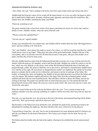 Selected and Edited by Andrew Lang                                                                                 110

"Alas! child," she said, "I have nothing in the house, but I have spun a little cotton and will go and sell it."

Aladdin bade her keep her cotton, for he would sell the lamp instead. As it was very dirty she began to rub it,
that it might fetch a higher price. Instantly a hideous genie appeared, and asked what she would have. She
fainted away, but Aladdin, snatching the lamp, said boldly:

"Fetch me something to eat!"

The genie returned with a silver bowl, twelve silver plates containing rich meats, two silver cups, and two
bottles of wine. Aladdin's mother, when she came to herself, said:

"Whence comes this splendid feast?"

"Ask not, but eat," replied Aladdin.

So they sat at breakfast till it was dinner-time, and Aladdin told his mother about the lamp. She begged him to
sell it, and have nothing to do with devils.

"No," said Aladdin, "since chance has made us aware of its virtues, we will use it and the ring likewise, which
I shall always wear on my finger." When they had eaten all the genie had brought, Aladdin sold one of the
silver plates, and so on till none were left. He then had recourse to the genie, who gave him another set of
plates, and thus they lived for many years.

One day Aladdin heard an order from the Sultan proclaimed that everyone was to stay at home and close his
shutters while the princess, his daughter, went to and from the bath. Aladdin was seized by a desire to see her
face, which was very difficult, as she always went veiled. He hid himself behind the door of the bath, and
peeped through a chink. The princess lifted her veil as she went in, and looked so beautiful that Aladdin fell in
love with her at first sight. He went home so changed that his mother was frightened. He told her he loved the
princess so deeply that he could not live without her, and meant to ask her in marriage of her father. His
mother, on hearing this, burst out laughing, but Aladdin at last prevailed upon her to go before the Sultan and
carry his request. She fetched a napkin and laid in it the magic fruits from the enchanted garden, which
sparkled and shone like the most beautiful jewels. She took these with her to please the Sultan, and set out,
trusting in the lamp. The grand-vizir and the lords of council had just gone in as she entered the hall and
placed herself in front of the Sultan. He, however, took no notice of her. She went every day for a week, and
stood in the same place.

When the council broke up on the sixth day the Sultan said to his vizir: "I see a certain woman in the
audience-chamber every day carrying something in a napkin. Call her next time, that I may find out what she
wants."

Next day, at a sign from the vizir, she went up to the foot of the throne, and remained kneeling till the Sultan
said to her: "Rise, good woman, and tell me what you want."

She hesitated, so the Sultan sent away all but the vizir, and bade her speak freely, promising to forgive her
beforehand for anything she might say. She then told him of her son's violent love for the princess.

"I prayed him to forget her," she said, "but in vain; he threatened to do some desperate deed if I refused to go
and ask your Majesty for the hand of the princess. Now I pray you to forgive not me alone, but my son
Aladdin."

The Sultan asked her kindly what she had in the napkin, whereupon she unfolded the jewels and presented
them.
 