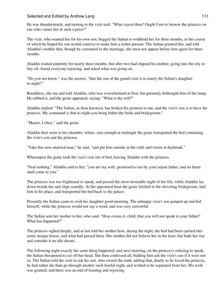 Selected and Edited by Andrew Lang                                                                            111

He was thunderstruck, and turning to the vizir said: "What sayest thou? Ought I not to bestow the princess on
one who values her at such a price?"

The vizir, who wanted her for his own son, begged the Sultan to withhold her for three months, in the course
of which he hoped his son would contrive to make him a richer present. The Sultan granted this, and told
Aladdin's mother that, though he consented to the marriage, she must not appear before him again for three
months.

Aladdin waited patiently for nearly three months, but after two had elapsed his mother, going into the city to
buy oil, found everyone rejoicing, and asked what was going on.

"Do you not know," was the answer, "that the son of the grand-vizir is to marry the Sultan's daughter
to-night?"

Breathless, she ran and told Aladdin, who was overwhelmed at first, but presently bethought him of the lamp.
He rubbed it, and the genie appeared, saying: "What is thy will?"

Aladdin replied: "The Sultan, as thou knowest, has broken his promise to me, and the vizir's son is to have the
princess. My command is that to-night you bring hither the bride and bridegroom."

"Master, I obey," said the genie.

Aladdin then went to his chamber, where, sure enough at midnight the genie transported the bed containing
the vizir's son and the princess.

"Take this new-married man," he said, "and put him outside in the cold, and return at daybreak."

Whereupon the genie took the vizir's son out of bed, leaving Aladdin with the princess.

"Fear nothing," Aladdin said to her; "you are my wife, promised to me by your unjust father, and no harm
shall come to you."

The princess was too frightened to speak, and passed the most miserable night of her life, while Aladdin lay
down beside her and slept soundly. At the appointed hour the genie fetched in the shivering bridegroom, laid
him in his place, and transported the bed back to the palace.

Presently the Sultan came to wish his daughter good-morning. The unhappy vizir's son jumped up and hid
himself, while the princess would not say a word, and was very sorrowful.

The Sultan sent her mother to her, who said: "How comes it, child, that you will not speak to your father?
What has happened?"

The princess sighed deeply, and at last told her mother how, during the night, the bed had been carried into
some strange house, and what had passed there. Her mother did not believe her in the least, but bade her rise
and consider it an idle dream.

The following night exactly the same thing happened, and next morning, on the princess's refusing to speak,
the Sultan threatened to cut off her head. She then confessed all, bidding him ask the vizir's son if it were not
so. The Sultan told the vizir to ask his son, who owned the truth, adding that, dearly as he loved the princess,
he had rather die than go through another such fearful night, and wished to be separated from her. His wish
was granted, and there was an end of feasting and rejoicing.
 