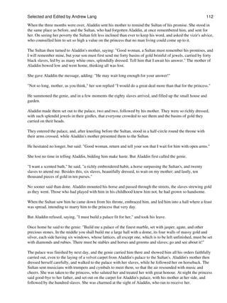 Selected and Edited by Andrew Lang                                                                             112

When the three months were over, Aladdin sent his mother to remind the Sultan of his promise. She stood in
the same place as before, and the Sultan, who had forgotten Aladdin, at once remembered him, and sent for
her. On seeing her poverty the Sultan felt less inclined than ever to keep his word, and asked the vizir's advice,
who counselled him to set so high a value on the princess that no man living could come up to it.

The Sultan then turned to Aladdin's mother, saying: "Good woman, a Sultan must remember his promises, and
I will remember mine, but your son must first send me forty basins of gold brimful of jewels, carried by forty
black slaves, led by as many white ones, splendidly dressed. Tell him that I await his answer." The mother of
Aladdin bowed low and went home, thinking all was lost.

She gave Aladdin the message, adding: "He may wait long enough for your answer!"

"Not so long, mother, as you think," her son replied "I would do a great deal more than that for the princess."

He summoned the genie, and in a few moments the eighty slaves arrived, and filled up the small house and
garden.

Aladdin made them set out to the palace, two and two, followed by his mother. They were so richly dressed,
with such splendid jewels in their girdles, that everyone crowded to see them and the basins of gold they
carried on their heads.

They entered the palace, and, after kneeling before the Sultan, stood in a half-circle round the throne with
their arms crossed, while Aladdin's mother presented them to the Sultan.

He hesitated no longer, but said: "Good woman, return and tell your son that I wait for him with open arms."

She lost no time in telling Aladdin, bidding him make haste. But Aladdin first called the genie.

"I want a scented bath," he said, "a richly embroidered habit, a horse surpassing the Sultan's, and twenty
slaves to attend me. Besides this, six slaves, beautifully dressed, to wait on my mother; and lastly, ten
thousand pieces of gold in ten purses."

No sooner said than done. Aladdin mounted his horse and passed through the streets, the slaves strewing gold
as they went. Those who had played with him in his childhood knew him not, he had grown so handsome.

When the Sultan saw him he came down from his throne, embraced him, and led him into a hall where a feast
was spread, intending to marry him to the princess that very day.

But Aladdin refused, saying, "I must build a palace fit for her," and took his leave.

Once home he said to the genie: "Build me a palace of the finest marble, set with jasper, agate, and other
precious stones. In the middle you shall build me a large hall with a dome, its four walls of massy gold and
silver, each side having six windows, whose lattices, all except one, which is to be left unfinished, must be set
with diamonds and rubies. There must be stables and horses and grooms and slaves; go and see about it!"

The palace was finished by next day, and the genie carried him there and showed him all his orders faithfully
carried out, even to the laying of a velvet carpet from Aladdin's palace to the Sultan's. Aladdin's mother then
dressed herself carefully, and walked to the palace with her slaves, while he followed her on horseback. The
Sultan sent musicians with trumpets and cymbals to meet them, so that the air resounded with music and
cheers. She was taken to the princess, who saluted her and treated her with great honour. At night the princess
said good-bye to her father, and set out on the carpet for Aladdin's palace, with his mother at her side, and
followed by the hundred slaves. She was charmed at the sight of Aladdin, who ran to receive her.
 
