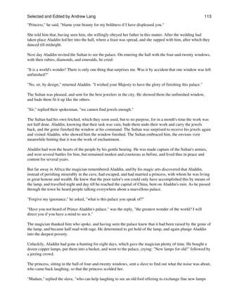 Selected and Edited by Andrew Lang                                                                            113

"Princess," he said, "blame your beauty for my boldness if I have displeased you."

She told him that, having seen him, she willingly obeyed her father in this matter. After the wedding had
taken place Aladdin led her into the hall, where a feast was spread, and she supped with him, after which they
danced till midnight.

Next day Aladdin invited the Sultan to see the palace. On entering the hall with the four-and-twenty windows,
with their rubies, diamonds, and emeralds, he cried:

"It is a world's wonder! There is only one thing that surprises me. Was it by accident that one window was left
unfinished?"

"No, sir, by design," returned Aladdin. "I wished your Majesty to have the glory of finishing this palace."

The Sultan was pleased, and sent for the best jewelers in the city. He showed them the unfinished window,
and bade them fit it up like the others.

"Sir," replied their spokesman, "we cannot find jewels enough."

The Sultan had his own fetched, which they soon used, but to no purpose, for in a month's time the work was
not half done. Aladdin, knowing that their task was vain, bade them undo their work and carry the jewels
back, and the genie finished the window at his command. The Sultan was surprised to receive his jewels again
and visited Aladdin, who showed him the window finished. The Sultan embraced him, the envious vizir
meanwhile hinting that it was the work of enchantment.

Aladdin had won the hearts of the people by his gentle bearing. He was made captain of the Sultan's armies,
and won several battles for him, but remained modest and courteous as before, and lived thus in peace and
content for several years.

But far away in Africa the magician remembered Aladdin, and by his magic arts discovered that Aladdin,
instead of perishing miserably in the cave, had escaped, and had married a princess, with whom he was living
in great honour and wealth. He knew that the poor tailor's son could only have accomplished this by means of
the lamp, and travelled night and day till he reached the capital of China, bent on Aladdin's ruin. As he passed
through the town he heard people talking everywhere about a marvellous palace.

"Forgive my ignorance," he asked, "what is this palace you speak of?"

"Have you not heard of Prince Aladdin's palace," was the reply, "the greatest wonder of the world? I will
direct you if you have a mind to see it."

The magician thanked him who spoke, and having seen the palace knew that it had been raised by the genie of
the lamp, and became half mad with rage. He determined to get hold of the lamp, and again plunge Aladdin
into the deepest poverty.

Unluckily, Aladdin had gone a-hunting for eight days, which gave the magician plenty of time. He bought a
dozen copper lamps, put them into a basket, and went to the palace, crying: "New lamps for old!" followed by
a jeering crowd.

The princess, sitting in the hall of four-and-twenty windows, sent a slave to find out what the noise was about,
who came back laughing, so that the princess scolded her.

"Madam," replied the slave, "who can help laughing to see an old fool offering to exchange fine new lamps
 