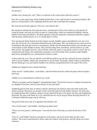 Selected and Edited by Andrew Lang                                                                           114

for old ones?"

Another slave, hearing this, said: "There is an old one on the cornice there which he can have."

Now this was the magic lamp, which Aladdin had left there, as he could not take it out hunting with him. The
princess, not knowing its value, laughingly bade the slave take it and make the exchange.

She went and said to the magician: "Give me a new lamp for this."

He snatched it and bade the slave take her choice, amid the jeers of the crowd. Little he cared, but left off
crying his lamps, and went out of the city gates to a lonely place, where he remained till nightfall, when he
pulled out the lamp and rubbed it. The genie appeared, and at the magician's command carried him, together
with the palace and the princess in it, to a lonely place in Africa.

Next morning the Sultan looked out of the window towards Aladdin's palace and rubbed his eyes, for it was
gone. He sent for the vizir, and asked what had become of the palace. The vizir looked out too, and was lost in
astonishment. He again put it down to enchantment, and this time the Sultan believed him, and sent thirty men
on horseback to fetch Aladdin in chains. They met him riding home, bound him, and forced him to go with
them on foot. The people, however, who loved him, followed, armed, to see that he came to no harm. He was
carried before the Sultan, who ordered the executioner to cut off his head. The executioner made Aladdin
kneel down, bandaged his eyes, and raised his scimitar to strike.

At that instant the vizir, who saw that the crowd had forced their way into the courtyard and were scaling the
walls to rescue Aladdin, called to the executioner to stay his hand. The people, indeed, looked so threatening
that the Sultan gave way and ordered Aladdin to be unbound, and pardoned him in the sight of the crowd.

Aladdin now begged to know what he had done.

"False wretch!" said the Sultan, "come hither," and showed him from the window the place where his palace
had stood.

Aladdin was so amazed that he could not say a word.

"Where is my palace and my daughter?" demanded the Sultan. "For the first I am not so deeply concerned, but
my daughter I must have, and you must find her or lose your head."

Aladdin begged for forty days in which to find her, promising if he failed to return and suffer death at the
Sultan's pleasure. His prayer was granted, and he went forth sadly from the Sultan's presence. For three days
he wandered about like a madman, asking everyone what had become of his palace, but they only laughed and
pitied him. He came to the banks of a river, and knelt down to say his prayers before throwing himself in. In
so doing he rubbed the magic ring he still wore.

The genie he had seen in the cave appeared, and asked his will.

"Save my life, genie," said Aladdin, "and bring my palace back."

"That is not in my power," said the genie; "I am only the slave of the ring; you must ask the slave of the
lamp."

"Even so," said Aladdin "but thou canst take me to the palace, and set me down under my dear wife's
window." He at once found himself in Africa, under the window of the princess, and fell asleep out of sheer
weariness.
 