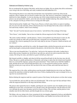 Selected and Edited by Andrew Lang                                                                            115

He was awakened by the singing of the birds, and his heart was lighter. He saw plainly that all his misfortunes
were owing to the loss of the lamp, and vainly wondered who had robbed him of it.

That morning the princess rose earlier than she had done since she had been carried into Africa by the
magician, whose company she was forced to endure once a day. She, however, treated him so harshly that he
dared not live there altogether. As she was dressing, one of her women looked out and saw Aladdin. The
princess ran and opened the window, and at the noise she made Aladdin looked up. She called to him to come
to her, and great was the joy of these lovers at seeing each other again.

After he had kissed her Aladdin said: "I beg of you, Princess, in God's name, before we speak of anything
else, for your own sake and mine, tell me what has become of an old lamp I left on the cornice in the hall of
four-and-twenty windows, when I went a-hunting."

"Alas!" she said "I am the innocent cause of our sorrows," and told him of the exchange of the lamp.

"Now I know," cried Aladdin, "that we have to thank the African magician for this! Where is the lamp?"

"He carries it about with him," said the princess, "I know, for he pulled it out of his breast to show me. He
wishes me to break my faith with you and marry him, saying that you were beheaded by my father's
command. He is forever speaking ill of you, but I only reply by my tears. If I persist, I doubt not that he will
use violence."

Aladdin comforted her, and left her for a while. He changed clothes with the first person he met in the town,
and having bought a certain powder returned to the princess, who let him in by a little side door.

"Put on your most beautiful dress," he said to her, "and receive the magician with smiles, leading him to
believe that you have forgotten me. Invite him to sup with you, and say you wish to taste the wine of his
country. He will go for some, and while he is gone I will tell you what to do."

She listened carefully to Aladdin, and when he left her arrayed herself gaily for the first time since she left
China. She put on a girdle and head-dress of diamonds, and seeing in a glass that she looked more beautiful
than ever, received the magician, saying to his great amazement: "I have made up my mind that Aladdin is
dead, and that all my tears will not bring him back to me, so I am resolved to mourn no more, and have
therefore invited you to sup with me; but I am tired of the wines of China, and would fain taste those of
Africa."

The magician flew to his cellar, and the princess put the powder Aladdin had given her in her cup. When he
returned she asked him to drink her health in the wine of Africa, handing him her cup in exchange for his as a
sign she was reconciled to him.

Before drinking the magician made her a speech in praise of her beauty, but the princess cut him short saying:

"Let me drink first, and you shall say what you will afterwards." She set her cup to her lips and kept it there,
while the magician drained his to the dregs and fell back lifeless.

The princess then opened the door to Aladdin, and flung her arms round his neck, but Aladdin put her away,
bidding her to leave him, as he had more to do. He then went to the dead magician, took the lamp out of his
vest, and bade the genie carry the palace and all in it back to China. This was done, and the princess in her
chamber only felt two little shocks, and little thought she was at home again.

The Sultan, who was sitting in his closet, mourning for his lost daughter, happened to look up, and rubbed his
eyes, for there stood the palace as before! He hastened thither, and Aladdin received him in the hall of the
 