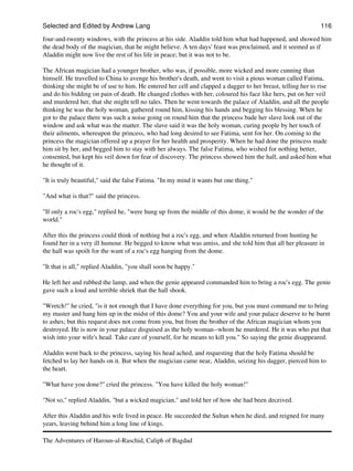 Selected and Edited by Andrew Lang                                                                         116
four-and-twenty windows, with the princess at his side. Aladdin told him what had happened, and showed him
the dead body of the magician, that he might believe. A ten days' feast was proclaimed, and it seemed as if
Aladdin might now live the rest of his life in peace; but it was not to be.

The African magician had a younger brother, who was, if possible, more wicked and more cunning than
himself. He travelled to China to avenge his brother's death, and went to visit a pious woman called Fatima,
thinking she might be of use to him. He entered her cell and clapped a dagger to her breast, telling her to rise
and do his bidding on pain of death. He changed clothes with her, coloured his face like hers, put on her veil
and murdered her, that she might tell no tales. Then he went towards the palace of Aladdin, and all the people
thinking he was the holy woman, gathered round him, kissing his hands and begging his blessing. When he
got to the palace there was such a noise going on round him that the princess bade her slave look out of the
window and ask what was the matter. The slave said it was the holy woman, curing people by her touch of
their ailments, whereupon the princess, who had long desired to see Fatima, sent for her. On coming to the
princess the magician offered up a prayer for her health and prosperity. When he had done the princess made
him sit by her, and begged him to stay with her always. The false Fatima, who wished for nothing better,
consented, but kept his veil down for fear of discovery. The princess showed him the hall, and asked him what
he thought of it.

"It is truly beautiful," said the false Fatima. "In my mind it wants but one thing."

"And what is that?" said the princess.

"If only a roc's egg," replied he, "were hung up from the middle of this dome, it would be the wonder of the
world."

After this the princess could think of nothing but a roc's egg, and when Aladdin returned from hunting he
found her in a very ill humour. He begged to know what was amiss, and she told him that all her pleasure in
the hall was spoilt for the want of a roc's egg hanging from the dome.

"It that is all," replied Aladdin, "you shall soon be happy."

He left her and rubbed the lamp, and when the genie appeared commanded him to bring a roc's egg. The genie
gave such a loud and terrible shriek that the hall shook.

"Wretch!" he cried, "is it not enough that I have done everything for you, but you must command me to bring
my master and hang him up in the midst of this dome? You and your wife and your palace deserve to be burnt
to ashes; but this request does not come from you, but from the brother of the African magician whom you
destroyed. He is now in your palace disguised as the holy woman--whom he murdered. He it was who put that
wish into your wife's head. Take care of yourself, for he means to kill you." So saying the genie disappeared.

Aladdin went back to the princess, saying his head ached, and requesting that the holy Fatima should be
fetched to lay her hands on it. But when the magician came near, Aladdin, seizing his dagger, pierced him to
the heart.

"What have you done?" cried the princess. "You have killed the holy woman!"

"Not so," replied Aladdin, "but a wicked magician," and told her of how she had been deceived.

After this Aladdin and his wife lived in peace. He succeeded the Sultan when he died, and reigned for many
years, leaving behind him a long line of kings.

The Adventures of Haroun-al-Raschid, Caliph of Bagdad
 