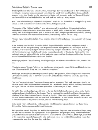 Selected and Edited by Andrew Lang                                                                            117

The Caliph Haroun-al-Raschid sat in his palace, wondering if there was anything left in the world that could
possibly give him a few hours' amusement, when Giafar the grand-vizir, his old and tried friend, suddenly
appeared before him. Bowing low, he waited, as was his duty, till his master spoke, but Haroun-al-Raschid
merely turned his head and looked at him, and sank back into his former weary posture.

Now Giafar had something of importance to say to the Caliph, and had no intention of being put off by mere
silence, so with another low bow in front of the throne, he began to speak.

"Commander of the Faithful," said he, "I have taken on myself to remind your Highness that you have
undertaken secretly to observe for yourself the manner in which justice is done and order is kept throughout
the city. This is the day you have set apart to devote to this object, and perhaps in fulfilling this duty you may
find some distraction from the melancholy to which, as I see to my sorrow, you are a prey."

"You are right," returned the Caliph, "I had forgotten all about it. Go and change your coat, and I will change
mine."

A few moments later they both re-entered the hall, disguised as foreign merchants, and passed through a
secret door, out into the open country. Here they turned towards the Euphrates, and crossing the river in a
small boat, walked through that part of the town which lay along the further bank, without seeing anything to
call for their interference. Much pleased with the peace and good order of the city, the Caliph and his vizir
made their way to a bridge, which led straight back to the palace, and had already crossed it, when they were
stopped by an old and blind man, who begged for alms.

The Caliph gave him a piece of money, and was passing on, but the blind man seized his hand, and held him
fast.

"Charitable person," he said, "whoever you may be grant me yet another prayer. Strike me, I beg of you, one
blow. I have deserved it richly, and even a more severe penalty."

The Caliph, much surprised at this request, replied gently: "My good man, that which you ask is impossible.
Of what use would my alms be if I treated you so ill?" And as he spoke he tried to loosen the grasp of the
blind beggar.

"My lord," answered the man, "pardon my boldness and my persistence. Take back your money, or give me
the blow which I crave. I have sworn a solemn oath that I will receive nothing without receiving chastisement,
and if you knew all, you would feel that the punishment is not a tenth part of what I deserve."

Moved by these words, and perhaps still more by the fact that he had other business to attend to, the Caliph
yielded, and struck him lightly on the shoulder. Then he continued his road, followed by the blessing of the
blind man. When they were out of earshot, he said to the vizir, "There must be something very odd to make
that man act so--I should like to find out what is the reason. Go back to him; tell him who I am, and order him
to come without fail to the palace to-morrow, after the hour of evening prayer."

So the grand-vizir went back to the bridge; gave the blind beggar first a piece of money and then a blow,
delivered the Caliph's message, and rejoined his master.

They passed on towards the palace, but walking through a square, they came upon a crowd watching a young
and well-dressed man who was urging a horse at full speed round the open space, using at the same time his
spurs and whip so unmercifully that the animal was all covered with foam and blood. The Caliph, astonished
at this proceeding, inquired of a passer-by what it all meant, but no one could tell him anything, except that
every day at the same hour the same thing took place.
 