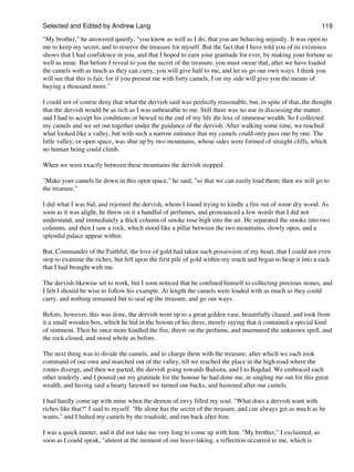 Selected and Edited by Andrew Lang                                                                            119
"My brother," he answered quietly, "you know as well as I do, that you are behaving unjustly. It was open to
me to keep my secret, and to reserve the treasure for myself. But the fact that I have told you of its existence
shows that I had confidence in you, and that I hoped to earn your gratitude for ever, by making your fortune as
well as mine. But before I reveal to you the secret of the treasure, you must swear that, after we have loaded
the camels with as much as they can carry, you will give half to me, and let us go our own ways. I think you
will see that this is fair, for if you present me with forty camels, I on my side will give you the means of
buying a thousand more."

I could not of course deny that what the dervish said was perfectly reasonable, but, in spite of that, the thought
that the dervish would be as rich as I was unbearable to me. Still there was no use in discussing the matter,
and I had to accept his conditions or bewail to the end of my life the loss of immense wealth. So I collected
my camels and we set out together under the guidance of the dervish. After walking some time, we reached
what looked like a valley, but with such a narrow entrance that my camels could only pass one by one. The
little valley, or open space, was shut up by two mountains, whose sides were formed of straight cliffs, which
no human being could climb.

When we were exactly between these mountains the dervish stopped.

"Make your camels lie down in this open space," he said, "so that we can easily load them; then we will go to
the treasure."

I did what I was bid, and rejoined the dervish, whom I found trying to kindle a fire out of some dry wood. As
soon as it was alight, he threw on it a handful of perfumes, and pronounced a few words that I did not
understand, and immediately a thick column of smoke rose high into the air. He separated the smoke into two
columns, and then I saw a rock, which stood like a pillar between the two mountains, slowly open, and a
splendid palace appear within.

But, Commander of the Faithful, the love of gold had taken such possession of my heart, that I could not even
stop to examine the riches, but fell upon the first pile of gold within my reach and began to heap it into a sack
that I had brought with me.

The dervish likewise set to work, but I soon noticed that he confined himself to collecting precious stones, and
I felt I should be wise to follow his example. At length the camels were loaded with as much as they could
carry, and nothing remained but to seal up the treasure, and go our ways.

Before, however, this was done, the dervish went up to a great golden vase, beautifully chased, and took from
it a small wooden box, which he hid in the bosom of his dress, merely saying that it contained a special kind
of ointment. Then he once more kindled the fire, threw on the perfume, and murmured the unknown spell, and
the rock closed, and stood whole as before.

The next thing was to divide the camels, and to charge them with the treasure, after which we each took
command of our own and marched out of the valley, till we reached the place in the high road where the
routes diverge, and then we parted, the dervish going towards Balsora, and I to Bagdad. We embraced each
other tenderly, and I poured out my gratitude for the honour he had done me, in singling me out for this great
wealth, and having said a hearty farewell we turned our backs, and hastened after our camels.

I had hardly come up with mine when the demon of envy filled my soul. "What does a dervish want with
riches like that?" I said to myself. "He alone has the secret of the treasure, and can always get as much as he
wants," and I halted my camels by the roadside, and ran back after him.

I was a quick runner, and it did not take me very long to come up with him. "My brother," I exclaimed, as
soon as I could speak, "almost at the moment of our leave-taking, a reflection occurred to me, which is
 