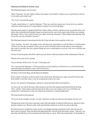 Selected and Edited by Andrew Lang                                                                              12

The fisherman began to devise a plot.

"Since I must die," he said, "before I choose the manner of my death, I conjure you on your honour to tell me
if you really were in that vase?"

"Yes, I was" answered the genius.

"I really cannot believe it," said the fisherman. "That vase could not contain one of your feet even, and how
could your whole body go in? I cannot believe it unless I see you do the thing."

Then the genius began to change himself into smoke, which, as before, spread over the sea and the shore, and
which, then collecting itself together, began to go back into the vase slowly and evenly till there was nothing
left outside. Then a voice came from the vase which said to the fisherman, "Well, unbelieving fisherman, here
I am in the vase; do you believe me now?"

The fisherman instead of answering took the lid of lead and shut it down quickly on the vase.

"Now, O genius," he cried, "ask pardon of me, and choose by what death you will die! But no, it will be better
if I throw you into the sea whence I drew you out, and I will build a house on the shore to warn fishermen
who come to cast their nets here, against fishing up such a wicked genius as you are, who vows to kill the man
who frees you."

At these words the genius did all he could to get out, but he could not, because of the enchantment of the lid.

Then he tried to get out by cunning.

"If you will take off the cover," he said, "I will repay you."

"No," answered the fisherman, "if I trust myself to you I am afraid you will treat me as a certain Greek king
treated the physician Douban. Listen, and I will tell you."

The Story of the Greek King and the Physician Douban

In the country of Zouman, in Persia, there lived a Greek king. This king was a leper, and all his doctors had
been unable to cure him, when a very clever physician came to his court.

He was very learned in all languages, and knew a great deal about herbs and medicines.

As soon as he was told of the king's illness he put on his best robe and presented himself before the king.
"Sire," said he, "I know that no physician has been able to cure your majesty, but if you will follow my
instructions, I will promise to cure you without any medicines or outward application."

The king listened to this proposal.

"If you are clever enough to do this," he said, "I promise to make you and your descendants rich for ever."

The physician went to his house and made a polo club, the handle of which he hollowed out, and put in it the
drug he wished to use. Then he made a ball, and with these things he went the next day to the king.

He told him that he wished him to play at polo. Accordingly the king mounted his horse and went into the
place where he played. There the physician approached him with the bat he had made, saying, "Take this, sire,
and strike the ball till you feel your hand and whole body in a glow. When the remedy that is in the handle of
 