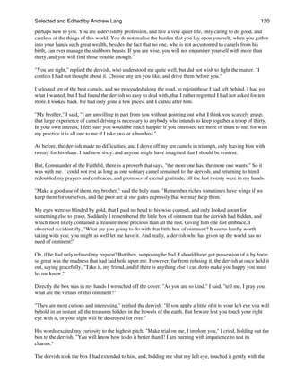 Selected and Edited by Andrew Lang                                                                             120

perhaps new to you. You are a dervish by profession, and live a very quiet life, only caring to do good, and
careless of the things of this world. You do not realise the burden that you lay upon yourself, when you gather
into your hands such great wealth, besides the fact that no one, who is not accustomed to camels from his
birth, can ever manage the stubborn beasts. If you are wise, you will not encumber yourself with more than
thirty, and you will find those trouble enough."

"You are right," replied the dervish, who understood me quite well, but did not wish to fight the matter. "I
confess I had not thought about it. Choose any ten you like, and drive them before you."

I selected ten of the best camels, and we proceeded along the road, to rejoin those I had left behind. I had got
what I wanted, but I had found the dervish so easy to deal with, that I rather regretted I had not asked for ten
more. I looked back. He had only gone a few paces, and I called after him.

"My brother," I said, "I am unwilling to part from you without pointing out what I think you scarcely grasp,
that large experience of camel-driving is necessary to anybody who intends to keep together a troop of thirty.
In your own interest, I feel sure you would be much happier if you entrusted ten more of them to me, for with
my practice it is all one to me if I take two or a hundred."

As before, the dervish made no difficulties, and I drove off my ten camels in triumph, only leaving him with
twenty for his share. I had now sixty, and anyone might have imagined that I should be content.

But, Commander of the Faithful, there is a proverb that says, "the more one has, the more one wants." So it
was with me. I could not rest as long as one solitary camel remained to the dervish; and returning to him I
redoubled my prayers and embraces, and promises of eternal gratitude, till the last twenty were in my hands.

"Make a good use of them, my brother," said the holy man. "Remember riches sometimes have wings if we
keep them for ourselves, and the poor are at our gates expressly that we may help them."

My eyes were so blinded by gold, that I paid no heed to his wise counsel, and only looked about for
something else to grasp. Suddenly I remembered the little box of ointment that the dervish had hidden, and
which most likely contained a treasure more precious than all the rest. Giving him one last embrace, I
observed accidentally, "What are you going to do with that little box of ointment? It seems hardly worth
taking with you; you might as well let me have it. And really, a dervish who has given up the world has no
need of ointment!"

Oh, if he had only refused my request! But then, supposing he had, I should have got possession of it by force,
so great was the madness that had laid hold upon me. However, far from refusing it, the dervish at once held it
out, saying gracefully, "Take it, my friend, and if there is anything else I can do to make you happy you must
let me know."

Directly the box was in my hands I wrenched off the cover. "As you are so kind," I said, "tell me, I pray you,
what are the virtues of this ointment?"

"They are most curious and interesting," replied the dervish. "If you apply a little of it to your left eye you will
behold in an instant all the treasures hidden in the bowels of the earth. But beware lest you touch your right
eye with it, or your sight will be destroyed for ever."

His words excited my curiosity to the highest pitch. "Make trial on me, I implore you," I cried, holding out the
box to the dervish. "You will know how to do it better than I! I am burning with impatience to test its
charms."

The dervish took the box I had extended to him, and, bidding me shut my left eye, touched it gently with the
 