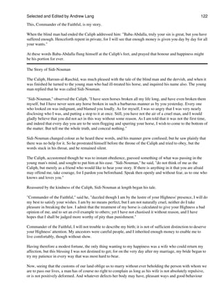 Selected and Edited by Andrew Lang                                                                            122

This, Commander of the Faithful, is my story.

When the blind man had ended the Caliph addressed him: "Baba-Abdalla, truly your sin is great, but you have
suffered enough. Henceforth repent in private, for I will see that enough money is given you day by day for all
your wants."

At these words Baba-Abdalla flung himself at the Caliph's feet, and prayed that honour and happiness might
be his portion for ever.

The Story of Sidi-Nouman

The Caliph, Haroun-al-Raschid, was much pleased with the tale of the blind man and the dervish, and when it
was finished he turned to the young man who had ill-treated his horse, and inquired his name also. The young
man replied that he was called Sidi-Nouman.

"Sidi-Nouman," observed the Caliph, "I have seen horses broken all my life long, and have even broken them
myself, but I have never seen any horse broken in such a barbarous manner as by you yesterday. Every one
who looked on was indignant, and blamed you loudly. As for myself, I was so angry that I was very nearly
disclosing who I was, and putting a stop to it at once. Still, you have not the air of a cruel man, and I would
gladly believe that you did not act in this way without some reason. As I am told that it was not the first time,
and indeed that every day you are to be seen flogging and spurring your horse, I wish to come to the bottom of
the matter. But tell me the whole truth, and conceal nothing."

Sidi-Nouman changed colour as he heard these words, and his manner grew confused; but he saw plainly that
there was no help for it. So he prostrated himself before the throne of the Caliph and tried to obey, but the
words stuck in his throat, and he remained silent.

The Caliph, accustomed though he was to instant obedience, guessed something of what was passing in the
young man's mind, and sought to put him at his ease. "Sidi-Nouman," he said, "do not think of me as the
Caliph, but merely as a friend who would like to hear your story. If there is anything in it that you are afraid
may offend me, take courage, for I pardon you beforehand. Speak then openly and without fear, as to one who
knows and loves you."

Reassured by the kindness of the Caliph, Sidi-Nouman at length began his tale.

"Commander of the Faithful," said he, "dazzled though I am by the lustre of your Highness' presence, I will do
my best to satisfy your wishes. I am by no means perfect, but I am not naturally cruel, neither do I take
pleasure in breaking the law. I admit that the treatment of my horse is calculated to give your Highness a bad
opinion of me, and to set an evil example to others; yet I have not chastised it without reason, and I have
hopes that I shall be judged more worthy of pity than punishment."

Commander of the Faithful, I will not trouble to describe my birth; it is not of sufficient distinction to deserve
your Highness' attention. My ancestors were careful people, and I inherited enough money to enable me to
live comfortably, though without show.

Having therefore a modest fortune, the only thing wanting to my happiness was a wife who could return my
affection, but this blessing I was not destined to get; for on the very day after my marriage, my bride began to
try my patience in every way that was most hard to bear.

Now, seeing that the customs of our land oblige us to marry without ever beholding the person with whom we
are to pass our lives, a man has of course no right to complain as long as his wife is not absolutely repulsive,
or is not positively deformed. And whatever defects her body may have, pleasant ways and good behaviour
 