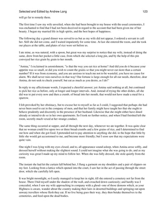 Selected and Edited by Andrew Lang                                                                            123

will go far to remedy them.

The first time I saw my wife unveiled, when she had been brought to my house with the usual ceremonies, I
was enchanted to find that I had not been deceived in regard to the account that had been given me of her
beauty. I began my married life in high spirits, and the best hopes of happiness.

The following day a grand dinner was served to us but as my wife did not appear, I ordered a servant to call
her. Still she did not come, and I waited impatiently for some time. At last she entered the room, and she took
our places at the table, and plates of rice were set before us.

I ate mine, as was natural, with a spoon, but great was my surprise to notice that my wife, instead of doing the
same, drew from her pocket a little case, from which she selected a long pin, and by the help of this pin
conveyed her rice grain by grain to her mouth.

"Amina," I exclaimed in astonishment, "is that the way you eat rice at home? And did you do it because your
appetite was so small, or did you wish to count the grains so that you might never eat more than a certain
number? If it was from economy, and you are anxious to teach me not to be wasteful, you have no cause for
alarm. We shall never ruin ourselves in that way! Our fortune is large enough for all our needs, therefore, dear
Amina, do not seek to check yourself, but eat as much as you desire, as I do!"

In reply to my affectionate words, I expected a cheerful answer; yet Amina said nothing at all, but continued
to pick her rice as before, only at longer and longer intervals. And, instead of trying the other dishes, all she
did was to put every now and then a crumb, of bread into her mouth, that would not have made a meal for a
sparrow.

I felt provoked by her obstinacy, but to excuse her to myself as far as I could, I suggested that perhaps she had
never been used to eat in the company of men, and that her family might have taught her that she ought to
behave prudently and discreetly in the presence of her husband. Likewise that she might either have dined
already or intend to do so in her own apartments. So I took no further notice, and when I had finished left the
room, secretly much vexed at her strange conduct.

The same thing occurred at supper, and all through the next day, whenever we ate together. It was quite clear
that no woman could live upon two or three bread-crumbs and a few grains of rice, and I determined to find
out how and when she got food. I pretended not to pay attention to anything she did, in the hope that little by
little she would get accustomed to me, and become more friendly; but I soon saw that my expectations were
quite vain.

One night I was lying with my eyes closed, and to, all appearance sound asleep, when Amina arose softly, and
dressed herself without making the slightest sound. I could not imagine what she was going to do, and as my
curiosity was great I made up my mind to follow her. When she was fully dressed, she stole quietly from the
room.

The instant she had let the curtain fall behind her, I flung a garment on my shoulders and a pair of slippers on
my feet. Looking from a lattice which opened into the court, I saw her in the act of passing through the street
door, which she carefully left open.

It was bright moonlight, so I easily managed to keep her in sight, till she entered a cemetery not far from the
house. There I hid myself under the shadow of the wall, and crouched down cautiously; and hardly was I
concealed, when I saw my wife approaching in company with a ghoul--one of those demons which, as your
Highness is aware, wander about the country making their lairs in deserted buildings and springing out upon
unwary travellers whose flesh they eat. If no live being goes their way, they then betake themselves to the
cemeteries, and feed upon the dead bodies.
 