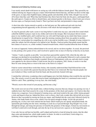 Selected and Edited by Andrew Lang                                                                            124
I was nearly struck dumb with horror on seeing my wife with this hideous female ghoul. They passed by me
without noticing me, began to dig up a corpse which had been buried that day, and then sat down on the edge
of the grave, to enjoy their frightful repast, talking quietly and cheerfully all the while, though I was too far
off to hear what they said. When they had finished, they threw back the body into the grave, and heaped back
the earth upon it. I made no effort to disturb them, and returned quickly to the house, when I took care to leave
the door open, as I had previously found it. Then I got back into bed, and pretended to sleep soundly.

A short time after Amina entered as quietly as she had gone out. She undressed and stole into bed,
congratulating herself apparently on the cleverness with which she had managed her expedition.

As may be guessed, after such a scene it was long before I could close my eyes, and at the first sound which
called the faithful to prayer, I put on my clothes and went to the mosque. But even prayer did not restore
peace to my troubled spirit, and I could not face my wife until I had made up my mind what future course I
should pursue in regard to her. I therefore spent the morning roaming about from one garden to another,
turning over various plans for compelling my wife to give up her horrible ways; I thought of using violence to
make her submit, but felt reluctant to be unkind to her. Besides, I had an instinct that gentle means had the
best chance of success; so, a little soothed, I turned towards home, which I reached about the hour of dinner.

As soon as I appeared, Amina ordered dinner to be served, and we sat down together. As usual, she persisted
in only picking a few grains of rice, and I resolved to speak to her at once of what lay so heavily on my heart.

"Amina," I said, as quietly as possible, "you must have guessed the surprise I felt, when the day after our
marriage you declined to eat anything but a few morsels of rice, and altogether behaved in such a manner that
most husbands would have been deeply wounded. However I had patience with you, and only tried to tempt
your appetite by the choicest dishes I could invent, but all to no purpose. Still, Amina, it seems to me that
there be some among them as sweet to the taste as the flesh of a corpse?"

I had no sooner uttered these words than Amina, who instantly understood that I had followed her to the
grave-yard, was seized with a passion beyond any that I have ever witnessed. Her face became purple, her
eyes looked as if they would start from her head, and she positively foamed with rage.

I watched her with terror, wondering what would happen next, but little thinking what would be the end of her
fury. She seized a vessel of water that stood at hand, and plunging her hand in it, murmured some words I
failed to catch. Then, sprinkling it on my face, she cried madly:

"Wretch, receive the reward of your prying, and become a dog."

The words were not out of her mouth when, without feeling conscious that any change was passing over me, I
suddenly knew that I had ceased to be a man. In the greatness of the shock and surprise--for I had no idea that
Amina was a magician--I never dreamed of running away, and stood rooted to the spot, while Amina grasped
a stick and began to beat me. Indeed her blows were so heavy, that I only wonder they did not kill me at once.
However they succeeded in rousing me from my stupor, and I dashed into the court-yard, followed closely by
Amina, who made frantic dives at me, which I was not quick enough to dodge. At last she got tired of
pursuing me, or else a new trick entered into her head, which would give me speedy and painful death; she
opened the gate leading into the street, intending to crush me as I passed through. Dog though I was, I saw
through her design, and stung into presence of mind by the greatness of the danger, I timed my movements so
well that I contrived to rush through, and only the tip of my tail received a squeeze as she banged the gate.

I was safe, but my tail hurt me horribly, and I yelped and howled so loud all along the streets, that the other
dogs came and attacked me, which made matters no better. In order to avoid them, I took refuge in a
cookshop, where tongues and sheep's heads were sold.
 