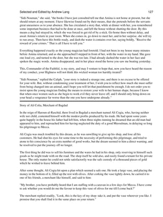 Selected and Edited by Andrew Lang                                                                           127
"Sidi-Nouman," she said, "the books I have just consulted tell me that Amina is not home at present, but she
should return at any moment. I have likewise found out by their means, that she pretends before the servants
great uneasiness as to your absence. She has circulated a story that, while at dinner with her, you remembered
some important business that had to be done at once, and left the house without shutting the door. By this
means a dog had strayed in, which she was forced to get rid of by a stick. Go home then without delay, and
await Amina's return in your room. When she comes in, go down to meet her, and in her surprise, she will try
to run away. Then have this bottle ready, and dash the water it contains over her, saying boldly, "Receive the
reward of your crimes." That is all I have to tell you."

Everything happened exactly as the young magician had foretold. I had not been in my house many minutes
before Amina returned, and as she approached I stepped in front of her, with the water in my hand. She gave
one loud cry, and turned to the door, but she was too late. I had already dashed the water in her face and
spoken the magic words. Amina disappeared, and in her place stood the horse you saw me beating yesterday.

This, Commander of the Faithful, is my story, and may I venture to hope that, now you have heard the reason
of my conduct, your Highness will not think this wicked woman too harshly treated?

"Sidi-Nouman," replied the Caliph, "your story is indeed a strange one, and there is no excuse to be offered
for your wife. But, without condemning your treatment of her, I wish you to reflect how much she must suffer
from being changed into an animal, and I hope you will let that punishment be enough. I do not order you to
insist upon the young magician finding the means to restore your wife to her human shape, because I know
that when once women such as she begin to work evil they never leave off, and I should only bring down on
your head a vengeance far worse than the one you have undergone already."

Story of Ali Colia, Merchant of Bagdad

In the reign of Haroun-al-Raschid, there lived in Bagdad a merchant named Ali Cogia, who, having neither
wife nor child, contented himself with the modest profits produced by his trade. He had spent some years
quite happily in the house his father had left him, when three nights running he dreamed that an old man had
appeared to him, and reproached him for having neglected the duty of a good Mussulman, in delaying so long
his pilgrimage to Mecca.

Ali Cogia was much troubled by this dream, as he was unwilling to give up his shop, and lose all his
customers. He had shut his eyes for some time to the necessity of performing this pilgrimage, and tried to
atone to his conscience by an extra number of good works, but the dream seemed to him a direct warning, and
he resolved to put the journey off no longer.

The first thing he did was to sell his furniture and the wares he had in his shop, only reserving to himself such
goods as he might trade with on the road. The shop itself he sold also, and easily found a tenant for his private
house. The only matter he could not settle satisfactorily was the safe custody of a thousand pieces of gold
which he wished to leave behind him.

After some thought, Ali Cogia hit upon a plan which seemed a safe one. He took a large vase, and placing the
money in the bottom of it, filled up the rest with olives. After corking the vase tightly down, he carried it to
one of his friends, a merchant like himself, and said to him:

"My brother, you have probably heard that I am staffing with a caravan in a few days for Mecca. I have come
to ask whether you would do me the favour to keep this vase of olives for me till I come back?"

The merchant replied readily, "Look, this is the key of my shop: take it, and put the vase wherever you like. I
promise that you shall find it in the same place on your return."
 