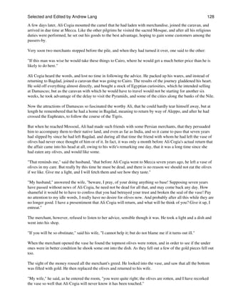 Selected and Edited by Andrew Lang                                                                           128

A few days later, Ali Cogia mounted the camel that he had laden with merchandise, joined the caravan, and
arrived in due time at Mecca. Like the other pilgrims he visited the sacred Mosque, and after all his religious
duties were performed, he set out his goods to the best advantage, hoping to gain some customers among the
passers-by.

Very soon two merchants stopped before the pile, and when they had turned it over, one said to the other:

"If this man was wise he would take these things to Cairo, where he would get a much better price than he is
likely to do here."

Ali Cogia heard the words, and lost no time in following the advice. He packed up his wares, and instead of
returning to Bagdad, joined a caravan that was going to Cairo. The results of the journey gladdened his heart.
He sold off everything almost directly, and bought a stock of Egyptian curiosities, which he intended selling
at Damascus; but as the caravan with which he would have to travel would not be starting for another six
weeks, he took advantage of the delay to visit the Pyramids, and some of the cities along the banks of the Nile.

Now the attractions of Damascus so fascinated the worthy Ali, that he could hardly tear himself away, but at
length he remembered that he had a home in Bagdad, meaning to return by way of Aleppo, and after he had
crossed the Euphrates, to follow the course of the Tigris.

But when he reached Mossoul, Ali had made such friends with some Persian merchants, that they persuaded
him to accompany them to their native land, and even as far as India, and so it came to pass that seven years
had slipped by since he had left Bagdad, and during all that time the friend with whom he had left the vase of
olives had never once thought of him or of it. In fact, it was only a month before Ali Cogia's actual return that
the affair came into his head at all, owing to his wife's remarking one day, that it was a long time since she
had eaten any olives, and would like some.

"That reminds me," said the husband, "that before Ali Cogia went to Mecca seven years ago, he left a vase of
olives in my care. But really by this time he must be dead, and there is no reason we should not eat the olives
if we like. Give me a light, and I will fetch them and see how they taste."

"My husband," answered the wife, "beware, I pray, of your doing anything so base! Supposing seven years
have passed without news of Ali Cogia, he need not be dead for all that, and may come back any day. How
shameful it would be to have to confess that you had betrayed your trust and broken the seal of the vase! Pay
no attention to my idle words, I really have no desire for olives now. And probably after all this while they are
no longer good. I have a presentiment that Ali Cogia will return, and what will he think of you? Give it up, I
entreat."

The merchant, however, refused to listen to her advice, sensible though it was. He took a light and a dish and
went into his shop.

"If you will be so obstinate," said his wife, "I cannot help it; but do not blame me if it turns out ill."

When the merchant opened the vase he found the topmost olives were rotten, and in order to see if the under
ones were in better condition he shook some ont into the dish. As they fell out a few of the gold pieces fell out
too.

The sight of the money roused all the merchant's greed. He looked into the vase, and saw that all the bottom
was filled with gold. He then replaced the olives and returned to his wife.

"My wife," he said, as he entered the room, "you were quite right; the olives are rotten, and I have recorked
the vase so well that Ali Cogia will never know it has been touched."
 