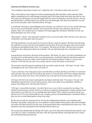 Selected and Edited by Andrew Lang                                                                             129

"You would have done better to believe me," replied the wife. "I trust that no harm will come of it."

These words made no more impression on the merchant than the others had done; and he spent the whole
night in wondering how he could manage to keep the gold if Ali Cogia should come back and claim his vase.
Very early next morning he went out and bought fresh new olives; he then threw away the old ones, took out
the gold and hid it, and filled up the vase with the olives he had bought. This done he recorked the vase and
put it in the same place where it had been left by Ali Cogia.

A month later Ali Cogia re-entered Bagdad, and as his house was still let he went to an inn; and the following
day set out to see his friend the merchant, who received him with open arms and many expressions of
surprise. After a few moments given to inquiries Ali Cogia begged the merchant to hand him over the vase
that he had taken care of for so long.

"Oh certainly," said he, "I am only glad I could be of use to you in the matter. Here is the key of my shop; you
will find the vase in the place where you put it."

Ali Cogia fetched his vase and carried it to his room at the inn, where he opened it. He thrust down his hand
but could feel no money, but still was persuaded it must be there. So he got some plates and vessels from his
travelling kit and emptied ont the olives. To no purpose. The gold was not there. The poor man was dumb
with horror, then, lifting up his hands, he exclaimed, "Can my old friend really have committed such a
crime?"

In great haste he went back to the house of the merchant. "My friend," he cried, "you will be astonished to see
me again, but I can find nowhere in this vase a thousand pieces of gold that I placed in the bottom under the
olives. Perhaps you may have taken a loan of them for your business purposes; if that is so you are most
welcome. I will only ask you to give me a receipt, and you can pay the money at your leisure."

The merchant, who had expected something of the sort, had his reply all ready. "Ali Cogia," he said, "when
you brought me the vase of olives did I ever touch it?"

"I gave you the key of my shop and you put it yourself where you liked, and did you not find it in exactly the
same spot and in the same state? If you placed any gold in it, it must be there still. I know nothing about that;
you only told me there were olives. You can believe me or not, but I have not laid a finger on the vase."

Ali Cogia still tried every means to persuade the merchant to admit the truth. "I love peace," he said, "and
shall deeply regret having to resort to harsh measures. Once more, think of your reputation. I shall be in
despair if you oblige me to call in the aid of the law."

"Ali Cogia," answered the merchant, "you allow that it was a vase of olives you placed in my charge. You
fetched it and removed it yourself, and now you tell me it contained a thousand pieces of gold, and that I must
restore them to you! Did you ever say anything about them before? Why, I did not even know that the vase
had olives in it! Yon never showed them to me. I wonder you have not demanded pearls or diamonds. Retire, I
pray you, lest a crowd should gather in front of my shop."

By this time not only the casual passers-by, but also the neighbouring merchants, were standing round,
listening to the dispute, and trying every now and then to smooth matters between them. But at the merchant's
last words Ali Cogia resolved to lay the cause of the quarrel before them, and told them the whole story. They
heard him to the end, and inquired of the merchant what he had to say.

The accused man admitted that he had kept Ali Cogia's vase in his shop; but he denied having touched it, and
swore that as to what it contained he only knew what Ali Cogia had told him, and called them all to witness
the insult that had been put upon him.
 