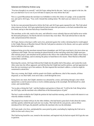 Selected and Edited by Andrew Lang                                                                            130

"You have brought it on yourself," said Ali Cogia, taking him by the arm, "and as you appeal to the law, the
law you shall have! Let us see if you will dare to repeat your story before the Cadi."

Now as a good Mussulman the merchant was forbidden to refuse this choice of a judge, so he accepted the
test, and said to Ali Cogia, "Very well; I should like nothing better. We shall soon see which of us is in the
right."

So the two men presented themselves before the Cadi, and Ali Cogia again repeated his tale. The Cadi asked
what witnesses he had. Ali Cogia replied that he had not taken this precaution, as he had considered the man
his friend, and up to that time had always found him honest.

The merchant, on his side, stuck to his story, and offered to swear solemnly that not only had he never stolen
the thousand gold pieces, but that he did not even know they were there. The Cadi allowed him to take the
oath, and pronounced him innocent.

Ali Cogia, furious at having to suffer such a loss, protested against the verdict, declaring that he would appeal
to the Caliph, Haroun-al-Raschid, himself. But the Cadi paid no attention to his threats, and was quite satisfied
that he had done what was right.

Judgment being given the merchant returned home triumphant, and Ali Cogia went back to his inn to draw up
a petition to the Caliph. The next morning he placed himself on the road along which the Caliph must pass
after mid-day prayer, and stretched out his petition to the officer who walked before the Caliph, whose duty it
was to collect such things, and on entering the palace to hand them to his master. There Haroun-al-Raschid
studied them carefully.

Knowing this custom, Ali Cogia followed the Caliph into the public hall of the palace, and waited the result.
After some time the officer appeared, and told him that the Caliph had read his petition, and had appointed an
hour the next morning to give him audience. He then inquired the merchant's address, so that he might be
summoned to attend also.

That very evening, the Caliph, with his grand-vizir Giafar, and Mesrour, chief of the eunuchs, all three
disguised, as was their habit, went out to take a stroll through the town.

Going down one street, the Caliph's attention was attracted by a noise, and looking through a door which
opened into a court he perceived ten or twelve children playing in the moonlight. He hid himself in a dark
corner, and watched them.

"Let us play at being the Cadi," said the brightest and quickest of them all; "I will be the Cadi. Bring before
me Ali Cogia, and the merchant who robbed him of the thousand pieces of gold."

The boy's words recalled to the Caliph the petition he had read that morning, and he waited with interest to see
what the children would do.

The proposal was hailed with joy by the other children, who had heard a great deal of talk about the matter,
and they quickly settled the part each one was to play. The Cadi took his seat gravely, and an officer
introduced first Ali Cogia, the plaintiff, and then the merchant who was the defendant.

Ali Cogia made a low bow, and pleaded his cause point by point; concluding by imploring the Cadi not to
inflict on him such a heavy loss.

The Cadi having heard his case, turned to the merchant, and inquired why he had not repaid Ali Cogia the sum
in question.
 