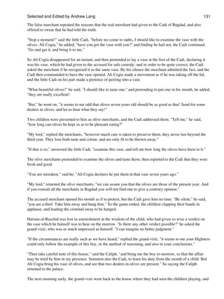 Selected and Edited by Andrew Lang                                                                            131

The false merchant repeated the reasons that the real merchant had given to the Cadi of Bagdad, and also
offered to swear that he had told the truth.

"Stop a moment!" said the little Cadi, "before we come to oaths, I should like to examine the vase with the
olives. Ali Cogia," he added, "have you got the vase with you?" and finding he had not, the Cadi continued,
"Go and get it, and bring it to me."

So Ali Cogia disappeared for an instant, and then pretended to lay a vase at the feet of the Cadi, declaring it
was his vase, which he had given to the accused for safe custody; and in order to be quite correct, the Cadi
asked the merchant if he recognised it as the same vase. By his silence the merchant admitted the fact, and the
Cadi then commanded to have the vase opened. Ali Cogia made a movement as if he was taking off the lid,
and the little Cadi on his part made a pretence of peering into a vase.

"What beautiful olives!" he said, "I should like to taste one," and pretending to put one in his mouth, he added,
"they are really excellent!

"But," he went on, "it seems to me odd that olives seven years old should be as good as that! Send for some
dealers in olives, and let us hear what they say!"

Two children were presented to him as olive merchants, and the Cadi addressed them. "Tell me," he said,
"how long can olives be kept so as to be pleasant eating?"

"My lord," replied the merchants, "however much care is taken to preserve them, they never last beyond the
third year. They lose both taste and colour, and are only fit to be thrown away."

"If that is so," answered the little Cadi, "examine this vase, and tell me how long the olives have been in it."

The olive merchants pretended to examine the olives and taste them; then reported to the Cadi that they were
fresh and good.

"You are mistaken," said he, "Ali Cogia declares he put them in that vase seven years ago."

"My lord," returned the olive merchants, "we can assure you that the olives are those of the present year. And
if you consult all the merchants in Bagdad you will not find one to give a contrary opinion."

The accused merchant opened his mouth as if to protest, but the Cadi gave him no time. "Be silent," he said,
"you are a thief. Take him away and hang him." So the game ended, the children clapping their hands in
applause, and leading the criminal away to be hanged.

Haroun-al-Raschid was lost in astonishment at the wisdom of the child, who had given so wise a verdict on
the case which he himself was to hear on the morrow. "Is there any other verdict possible?" he asked the
grand-vizir, who was as much impressed as himself. "I can imagine no better judgment."

"If the circumstances are really such as we have heard," replied the grand-vizir, "it seems to me your Highness
could only follow the example of this boy, in the method of reasoning, and also in your conclusions."

"Then take careful note of this house," said the Caliph, "and bring me the boy to-morrow, so that the affair
may be tried by him in my presence. Summon also the Cadi, to learn his duty from the mouth of a child. Bid
Ali Cogia bring his vase of olives, and see that two dealers in olives are present." So saying the Caliph
returned to the palace.

The next morning early, the grand-vizir went back to the house where they had seen the children playing, and
 