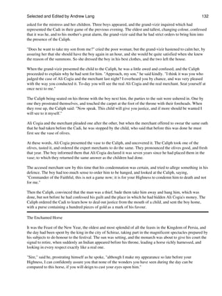 Selected and Edited by Andrew Lang                                                                           132
asked for the mistress and her children. Three boys appeared, and the grand-vizir inquired which had
represented the Cadi in their game of the previous evening. The eldest and tallest, changing colour, confessed
that it was he, and to his mother's great alarm, the grand-vizir said that he had strict orders to bring him into
the presence of the Caliph.

"Does he want to take my son from me?" cried the poor woman; but the grand-vizir hastened to calm her, by
assuring her that she should have the boy again in an hour, and she would be quite satisfied when she knew
the reason of the summons. So she dressed the boy in his best clothes, and the two left the house.

When the grand-vizir presented the child to the Caliph, he was a little awed and confused, and the Caliph
proceeded to explain why he had sent for him. "Approach, my son," he said kindly. "I think it was you who
judged the case of Ali Cogia and the merchant last night? I overheard you by chance, and was very pleased
with the way you conducted it. To-day you will see the real Ali Cogia and the real merchant. Seat yourself at
once next to me."

The Caliph being seated on his throne with the boy next him, the parties to the suit were ushered in. One by
one they prostrated themselves, and touched the carpet at the foot of the throne with their foreheads. When
they rose up, the Caliph said: "Now speak. This child will give you justice, and if more should be wanted I
will see to it myself."

Ali Cogia and the merchant pleaded one after the other, but when the merchant offered to swear the same oath
that he had taken before the Cadi, he was stopped by the child, who said that before this was done he must
first see the vase of olives.

At these words, Ali Cogia presented the vase to the Caliph, and uncovered it. The Caliph took one of the
olives, tasted it, and ordered the expert merchants to do the same. They pronounced the olives good, and fresh
that year. The boy informed them that Ali Cogia declared it was seven years since he had placed them in the
vase; to which they returned the same answer as the children had done.

The accused merchant saw by this time that his condemnation was certain, and tried to allege something in his
defence. The boy had too much sense to order him to be hanged, and looked at the Caliph, saying,
"Commander of the Faithful, this is not a game now; it is for your Highness to condemn him to death and not
for me."

Then the Caliph, convinced that the man was a thief, bade them take him away and hang him, which was
done, but not before he had confessed his guilt and the place in which he had hidden Ali Cogia's money. The
Caliph ordered the Cadi to learn how to deal out justice from the mouth of a child, and sent the boy home,
with a purse containing a hundred pieces of gold as a mark of his favour.

The Enchanted Horse

It was the Feast of the New Year, the oldest and most splendid of all the feasts in the Kingdom of Persia, and
the day had been spent by the king in the city of Schiraz, taking part in the magnificent spectacles prepared by
his subjects to do honour to the festival. The sun was setting, and the monarch was about to give his court the
signal to retire, when suddenly an Indian appeared before his throne, leading a horse richly harnessed, and
looking in every respect exactly like a real one.

"Sire," said he, prostrating himself as he spoke, "although I make my appearance so late before your
Highness, I can confidently assure you that none of the wonders you have seen during the day can be
compared to this horse, if you will deign to cast your eyes upon him."
 