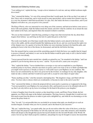 Selected and Edited by Andrew Lang                                                                             133

"I see nothing in it," replied the king, "except a clever imitation of a real one; and any skilled workman might
do as much."

"Sire," returned the Indian, "it is not of his outward form that I would speak, but of the use that I can make of
him. I have only to mount him, and to wish myself in some special place, and no matter how distant it may be,
in a very few moments I shall find myself there. It is this, Sire, that makes the horse so marvellous, and if your
Highness will allow me, you can prove it for yourself."

The King of Persia, who was interested in every thing out of the common, and had never before come across a
horse with such qualities, bade the Indian mount the animal, and show what he could do. In an instant the man
had vaulted on his back, and inquired where the monarch wished to send him.

"Do you see that mountain?" asked the king, pointing to a huge mass that towered into the sky about three
leagues from Schiraz; "go and bring me the leaf of a palm that grows at the foot."

The words were hardly out of the king's mouth when the Indian turned a screw placed in the horse's neck,
close to the saddle, and the animal bounded like lightning up into the air, and was soon beyond the sight even
of the sharpest eyes. In a quarter of an hour the Indian was seen returning, bearing in his hand the palm, and,
guiding his horse to the foot of the throne, he dismounted, and laid the leaf before the king.

Now the monarch had no sooner proved the astonishing speed of which the horse was capable than he longed
to possess it himself, and indeed, so sure was he that the Indian would be quite ready to sell it, that he looked
upon it as his own already.

"I never guessed from his mere outside how valuable an animal he was," he remarked to the Indian, "and I am
grateful to you for having shown me my error," said he. "If you will sell it, name your own price."

"Sire," replied the Indian, "I never doubted that a sovereign so wise and accomplished as your Highness
would do justice to my horse, when he once knew its power; and I even went so far as to think it probable that
you might wish to possess it. Greatly as I prize it, I will yield it up to your Highness on one condition. The
horse was not constructed by me, but it was given me by the inventor, in exchange for my only daughter, who
made me take a solemn oath that I would never part with it, except for some object of equal value."

"Name anything you like," cried the monarch, interrupting him. "My kingdom is large, and filled with fair
cities. You have only to choose which you would prefer, to become its ruler to the end of your life."

"Sire," answered the Indian, to whom the proposal did not seem nearly so generous as it appeared to the king,
"I am most grateful to your Highness for your princely offer, and beseech you not to be offended with me if I
say that I can only deliver up my horse in exchange for the hand of the princess your daughter."

A shout of laughter burst from the courtiers as they heard these words, and Prince Firouz Schah, the heir
apparent, was filled with anger at the Indian's presumption. The king, however, thought that it would not cost
him much to part from the princess in order to gain such a delightful toy, and while he was hesitating as to his
answer the prince broke in.

"Sire," he said, "it is not possible that you can doubt for an instant what reply you should give to such an
insolent bargain. Consider what you owe to yourself, and to the blood of your ancestors."

"My son," replied the king, "you speak nobly, but you do not realise either the value of the horse, or the fact
that if I reject the proposal of the Indian, he will only make the same to some other monarch, and I should be
filled with despair at the thought that anyone but myself should own this Seventh Wonder of the World. Of
course I do not say that I shall accept his conditions, and perhaps he may be brought to reason, but meanwhile
 
