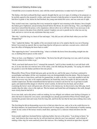 Selected and Edited by Andrew Lang                                                                              134

I should like you to examine the horse, and, with the owner's permission, to make trial of its powers."

The Indian, who had overheard the king's speech, thought that he saw in it signs of yielding to his proposal, so
he joyfully agreed to the monarch's wishes, and came forward to help the prince to mount the horse, and show
him how to guide it: but, before he had finished, the young man turned the screw, and was soon out of sight.

They waited some time, expecting that every moment he might be seen returning in the distance, but at length
the Indian grew frightened, and prostrating himself before the throne, he said to the king, "Sire, your Highness
must have noticed that the prince, in his impatience, did not allow me to tell him what it was necessary to do
in order to return to the place from which he started. I implore you not to punish me for what was not my
fault, and not to visit on me any misfortune that may occur."

"But why," cried the king in a burst of fear and anger, "why did you not call him back when you saw him
disappearing?"

"Sire," replied the Indian, "the rapidity of his movements took me so by surprise that he was out of hearing
before I recovered my speech. But we must hope that he will perceive and turn a second screw, which will
have the effect of bringing the horse back to earth."

"But supposing he does!" answered the king, "what is to hinder the horse from descending straight into the
sea, or dashing him to pieces on the rocks?"

"Have no fears, your Highness," said the Indian; "the horse has the gift of passing over seas, and of carrying
his rider wherever he wishes to go."

"Well, your head shall answer for it," returned the monarch, "and if in three months he is not safe back with
me, or at any rate does not send me news of his safety, your life shall pay the penalty." So saying, he ordered
his guards to seize the Indian and throw him into prison.

Meanwhile, Prince Firouz Schah had gone gaily up into the air, and for the space of an hour continued to
ascend higher and higher, till the very mountains were not distinguishable from the plains. Then he began to
think it was time to come down, and took for granted that, in order to do this, it was only needful to turn the
screw the reverse way; but, to his surprise and horror, he found that, turn as he might, he did not make the
smallest impression. He then remembered that he had never waited to ask how he was to get back to earth
again, and understood the danger in which he stood. Luckily, he did not lose his head, and set about
examining the horse's neck with great care, till at last, to his intense joy, he discovered a tiny little peg, much
smaller than the other, close to the right ear. This he turned, and found him-self dropping to the earth, though
more slowly than he had left it.

It was now dark, and as the prince could see nothing, he was obliged, not without some feeling of disquiet, to
allow the horse to direct his own course, and midnight was already passed before Prince Firouz Schah again
touched the ground, faint and weary from his long ride, and from the fact that he had eaten nothing since early
morning.

The first thing he did on dismounting was to try to find out where he was, and, as far as he could discover in
the thick darkness, he found himself on the terraced roof of a huge palace, with a balustrade of marble running
round. In one corner of the terrace stood a small door, opening on to a staircase which led down into the
palace.

Some people might have hesitated before exploring further, but not so the prince. "I am doing no harm," he
said, "and whoever the owner may be, he will not touch me when he sees I am unarmed," and in dread of
making a false step, he went cautiously down the staircase. On a landing, he noticed an open door, beyond
 
