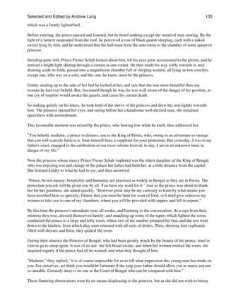 Selected and Edited by Andrew Lang                                                                            135

which was a faintly lighted hall.

Before entering, the prince paused and listened, but he heard nothing except the sound of men snoring. By the
light of a lantern suspended from the roof, he perceived a row of black guards sleeping, each with a naked
sword lying by him, and he understood that the hall must form the ante-room to the chamber of some queen or
princess.

Standing quite still, Prince Firouz Schah looked about him, till his eyes grew accustomed to the gloom, and he
noticed a bright light shining through a curtain in one corner. He then made his way softly towards it, and,
drawing aside its folds, passed into a magnificent chamber full of sleeping women, all lying on low couches,
except one, who was on a sofa; and this one, he knew, must be the princess.

Gently stealing up to the side of her bed he looked at her, and saw that she was more beautiful than any
woman he had ever beheld. But, fascinated though he was, he was well aware of the danger of his position, as
one cry of surprise would awake the guards, and cause his certain death.

So sinking quietly on his knees, he took hold of the sleeve of the princess and drew her arm lightly towards
him. The princess opened her eyes, and seeing before her a handsome well-dressed man, she remained
speechless with astonishment.

This favourable moment was seized by the prince, who bowing low while he knelt, thus addressed her:

"You behold, madame, a prince in distress, son to the King of Persia, who, owing to an adventure so strange
that you will scarcely believe it, finds himself here, a suppliant for your protection. But yesterday, I was in my
father's court, engaged in the celebration of our most solemn festival; to-day, I am in an unknown land, in
danger of my life."

Now the princess whose mercy Prince Firouz Schah implored was the eldest daughter of the King of Bengal,
who was enjoying rest and change in the palace her father had built her, at a little distance from the capital.
She listened kindly to what he had to say, and then answered:

"Prince, be not uneasy; hospitality and humanity are practised as widely in Bengal as they are in Persia. The
protection you ask will be given you by all. You have my word for it." And as the prince was about to thank
her for her goodness, she added quickly, "However great may be my curiosity to learn by what means you
have travelled here so speedily, I know that you must be faint for want of food, so I shall give orders to my
women to take you to one of my chambers, where you will be provided with supper, and left to repose."

By this time the princess's attendants were all awake, and listening to the conversation. At a sign from their
mistress they rose, dressed themselves hastily, and snatching up some of the tapers which lighted the room,
conducted the prince to a large and lofty room, where two of the number prepared his bed, and the rest went
down to the kitchen, from which they soon returned with all sorts of dishes. Then, showing him cupboards
filled with dresses and linen, they quitted the room.

During their absence the Princess of Bengal, who had been greatly struck by the beauty of the prince, tried in
vain to go to sleep again. It was of no use: she felt broad awake, and when her women entered the room, she
inquired eagerly if the prince had all he wanted, and what they thought of him.

"Madame," they replied, "it is of course impossible for us to tell what impression this young man has made on
you. For ourselves, we think you would be fortunate if the king your father should allow you to marry anyone
so amiable. Certainly there is no one in the Court of Bengal who can be compared with him."

These flattering observations were by no means displeasing to the princess, but as she did not wish to betray
 
