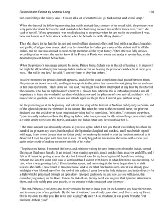 Selected and Edited by Andrew Lang                                                                           136

her own feelings she merely said, "You are all a set of chatterboxes; go back to bed, and let me sleep."

When she dressed the following morning, her maids noticed that, contrary to her usual habit, the princess was
very particular about her toilette, and insisted on her hair being dressed two or three times over. "For," she
said to herself, "if my appearance was not displeasing to the prince when he saw me in the condition I was,
how much more will he be struck with me when he beholds me with all my charms."

Then she placed in her hair the largest and most brilliant diamonds she could find, with a necklace, bracelets
and girdle, all of precious stones. And over her shoulders her ladies put a robe of the richest stuff in all the
Indies, that no one was allowed to wear except members of the royal family. When she was fully dressed
according to her wishes, she sent to know if the Prince of Persia was awake and ready to receive her, as she
desired to present herself before him.

When the princess's messenger entered his room, Prince Firouz Schah was in the act of leaving it, to inquire if
he might be allowed to pay his homage to her mistress: but on hearing the princess's wishes, he at once gave
way. "Her will is my law," he said, "I am only here to obey her orders."

In a few moments the princess herself appeared, and after the usual compliments had passed between them,
the princess sat down on a sofa, and began to explain to the prince her reasons for not giving him an audience
in her own apartments. "Had I done so," she said, "we might have been interrupted at any hour by the chief of
the eunuchs, who has the right to enter whenever it pleases him, whereas this is forbidden ground. I am all
impatience to learn the wonderful accident which has procured the pleasure of your arrival, and that is why I
have come to you here, where no one can intrude upon us. Begin then, I entreat you, without delay."

So the prince began at the beginning, and told all the story of the festival of Nedrouz held yearly in Persia, and
of the splendid spectacles celebrated in its honour. But when he came to the enchanted horse, the princess
declared that she could never have imagined anything half so surprising. "Well then," continued the prince,
"you can easily understand how the King my father, who has a passion for all curious things, was seized with
a violent desire to possess this horse, and asked the Indian what sum he would take for it.

"The man's answer was absolutely absurd, as you will agree, when I tell you that it was nothing less than the
hand of the princess my sister; but though all the bystanders laughed and mocked, and I was beside myself
with rage, I saw to my despair that my father could not make up his mind to treat the insolent proposal as it
deserved. I tried to argue with him, but in vain. He only begged me to examine the horse with a view (as I
quite understood) of making me more sensible of its value."

"To please my father, I mounted the horse, and, without waiting for any instructions from the Indian, turned
the peg as I had seen him do. In an instant I was soaring upwards, much quicker than an arrow could fly, and I
felt as if I must be getting so near the sky that I should soon hit my head against it! I could see nothing
beneath me, and for some time was so confused that I did not even know in what direction I was travelling. At
last, when it was growing dark, I found another screw, and on turning it, the horse began slowly to sink
towards the earth. I was forced to trust to chance, and to see what fate had in store, and it was already past
midnight when I found myself on the roof of this palace. I crept down the little staircase, and made directly for
a light which I perceived through an open door--I peeped cautiously in, and saw, as you will guess, the
eunuchs lying asleep on the floor. I knew the risks I ran, but my need was so great that I paid no attention to
them, and stole safely past your guards, to the curtain which concealed your doorway.

"The rest, Princess, you know; and it only remains for me to thank you for the kindness you have shown me,
and to assure you of my gratitude. By the law of nations, I am already your slave, and I have only my heart,
that is my own, to offer you. But what am I saying? My own? Alas, madame, it was yours from the first
moment I beheld you!"
 