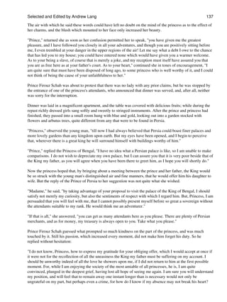 Selected and Edited by Andrew Lang                                                                          137
The air with which he said these words could have left no doubt on the mind of the princess as to the effect of
her charms, and the blush which mounted to her face only increased her beauty.

"Prince," returned she as soon as her confusion permitted her to speak, "you have given me the greatest
pleasure, and I have followed you closely in all your adventures, and though you are positively sitting before
me, I even trembled at your danger in the upper regions of the air! Let me say what a debt I owe to the chance
that has led you to my house; you could have entered none which would have given you a warmer welcome.
As to your being a slave, of course that is merely a joke, and my reception must itself have assured you that
you are as free here as at your father's court. As to your heart," continued she in tones of encouragement, "I
am quite sure that must have been disposed of long ago, to some princess who is well worthy of it, and I could
not think of being the cause of your unfaithfulness to her."

Prince Firouz Schah was about to protest that there was no lady with any prior claims, but he was stopped by
the entrance of one of the princess's attendants, who announced that dinner was served, and, after all, neither
was sorry for the interruption.

Dinner was laid in a magnificent apartment, and the table was covered with delicious fruits; while during the
repast richly dressed girls sang softly and sweetly to stringed instruments. After the prince and princess had
finished, they passed into a small room hung with blue and gold, looking out into a garden stocked with
flowers and arbutus trees, quite different from any that were to be found in Persia.

"Princess," observed the young man, "till now I had always believed that Persia could boast finer palaces and
more lovely gardens than any kingdom upon earth. But my eyes have been opened, and I begin to perceive
that, wherever there is a great king he will surround himself with buildings worthy of him."

"Prince," replied the Princess of Bengal, "I have no idea what a Persian palace is like, so I am unable to make
comparisons. I do not wish to depreciate my own palace, but I can assure you that it is very poor beside that of
the King my father, as you will agree when you have been there to greet him, as I hope you will shortly do."

Now the princess hoped that, by bringing about a meeting between the prince and her father, the King would
be so struck with the young man's distinguished air and fine manners, that he would offer him his daughter to
wife. But the reply of the Prince of Persia to her suggestion was not quite what she wished.

"Madame," he said, "by taking advantage of your proposal to visit the palace of the King of Bengal, I should
satisfy not merely my curiosity, but also the sentiments of respect with which I regard him. But, Princess, I am
persuaded that you will feel with me, that I cannot possibly present myself before so great a sovereign without
the attendants suitable to my rank. He would think me an adventurer."

"If that is all," she answered, "you can get as many attendants here as you please. There are plenty of Persian
merchants, and as for money, my treasury is always open to you. Take what you please."

Prince Firouz Schah guessed what prompted so much kindness on the part of the princess, and was much
touched by it. Still his passion, which increased every moment, did not make him forget his duty. So he
replied without hesitation:

"I do not know, Princess, how to express my gratitude for your obliging offer, which I would accept at once if
it were not for the recollection of all the uneasiness the King my father must be suffering on my account. I
should be unworthy indeed of all the love he showers upon me, if I did not return to him at the first possible
moment. For, while I am enjoying the society of the most amiable of all princesses, he is, I am quite
convinced, plunged in the deepest grief, having lost all hope of seeing me again. I am sure you will understand
my position, and will feel that to remain away one instant longer than is necessary would not only be
ungrateful on my part, but perhaps even a crime, for how do I know if my absence may not break his heart?
 