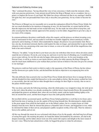 Selected and Edited by Andrew Lang                                                                           138
"But," continued the prince, "having obeyed the voice of my conscience, I shall count the moments when,
with your gracious permission, I may present myself before the King of Bengal, not as a wanderer, but as a
prince, to implore the favour of your hand. My father has always informed me that in my marriage I shall be
left quite free, but I am persuaded that I have only to describe your generosity, for my wishes to become his
own."

The Princess of Bengal was too reasonable not to accept the explanation offered by Prince Firouz Schah, but
she was much disturbed at his intention of departing at once, for she feared that, no sooner had he left her,
than the impression she had made on him would fade away. So she made one more effort to keep him, and
after assuring him that she entirely approved of his anxiety to see his father, begged him to give her a day or
two more of his company.

In common politeness the prince could hardly refuse this request, and the princess set about inventing every
kind of amusement for him, and succeeded so well that two months slipped by almost unnoticed, in balls,
spectacles and in hunting, of which, when unattended by danger, the princess was passionately fond. But at
last, one day, he declared seriously that he could neglect his duty no longer, and entreated her to put no further
obstacles in his way, promising at the same time to return, as soon as he could, with all the magnificence due
both to her and to himself.

"Princess," he added, "it may be that in your heart you class me with those false lovers whose devotion cannot
stand the test of absence. If you do, you wrong me; and were it not for fear of offending you, I would beseech
you to come with me, for my life can only be happy when passed with you. As for your reception at the
Persian Court, it will be as warm as your merits deserve; and as for what concerns the King of Bengal, he
must be much more indifferent to your welfare than you have led me to believe if he does not give his consent
to our marriage."

The princess could not find words in which to reply to the arguments of the Prince of Persia, but her silence
and her downcast eyes spoke for her, and declared that she had no objection to accompanying him on his
travels.

The only difficulty that occurred to her was that Prince Firouz Schah did not know how to manage the horse,
and she dreaded lest they might find themselves in the same plight as before. But the prince soothed her fears
so successfully, that she soon had no other thought than to arrange for their flight so secretly, that no one in
the palace should suspect it.

This was done, and early the following morning, when the whole palace was wrapped in sleep, she stole up on
to the roof, where the prince was already awaiting her, with his horse's head towards Persia. He mounted first
and helped the princess up behind; then, when she was firmly seated, with her hands holding tightly to his
belt, he touched the screw, and the horse began to leave the earth quickly behind him.

He travelled with his accustomed speed, and Prince Firouz Schah guided him so well that in two hours and a
half from the time of starting, he saw the capital of Persia lying beneath him. He determined to alight neither
in the great square from which he had started, nor in the Sultan's palace, but in a country house at a little
distance from the town. Here he showed the princess a beautiful suite of rooms, and begged her to rest, while
he informed his father of their arrival, and prepared a public reception worthy of her rank. Then he ordered a
horse to be saddled, and set out.

All the way through the streets he was welcomed with shouts of joy by the people, who had long lost all hope
of seeing him again. On reaching the palace, he found the Sultan surrounded by his ministers, all clad in the
deepest mourning, and his father almost went out of his mind with surprise and delight at the mere sound of
his son's voice. When he had calmed down a little, he begged the prince to relate his adventures.
 