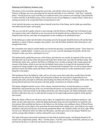 Selected and Edited by Andrew Lang                                                                           139

The prince at once seized the opening thus given him, and told the whole story of his treatment by the
Princess of Bengal, not even concealing the fact that she had fallen in love with him. "And, Sire," ended the
prince, "having given my royal word that you would not refuse your consent to our marriage, I persuaded her
to return with me on the Indian's horse. I have left her in one of your Highness's country houses, where she is
waiting anxiously to be assured that I have not promised in vain."

As he said this the prince was about to throw himself at the feet of the Sultan, but his father prevented him,
and embracing him again, said eagerly:

"My son, not only do I gladly consent to your marriage with the Princess of Bengal, but I will hasten to pay
my respects to her, and to thank her in my own person for the benefits she has conferred on you. I will then
bring her back with me, and make all arrangements for the wedding to be celebrated to-day."

So the Sultan gave orders that the habits of mourning worn by the people should be thrown off and that there
should be a concert of drums, trumpets and cymbals. Also that the Indian should be taken from prison, and
brought before him.

His commands were obeyed, and the Indian was led into his presence, surrounded by guards. "I have kept you
locked up," said the Sultan, "so that in case my son was lost, your life should pay the penalty. He has now
returned; so take your horse, and begone for ever."

The Indian hastily quitted the presence of the Sultan, and when he was outside, he inquired of the man who
had taken him out of prison where the prince had really been all this time, and what he had been doing. They
told him the whole story, and how the Princess of Bengal was even then awaiting in the country palace the
consent of the Sultan, which at once put into the Indian's head a plan of revenge for the treatment he had
experienced. Going straight to the country house, he informed the doorkeeper who was left in charge that he
had been sent by the Sultan and by the Prince of Persia to fetch the princess on the enchanted horse, and to
bring her to the palace.

The doorkeeper knew the Indian by sight, and was of course aware that nearly three months before he had
been thrown into prison by the Sultan; and seeing him at liberty, the man took for granted that he was
speaking the truth, and made no difficulty about leading him before the Princess of Bengal; while on her side,
hearing that he had come from the prince, the lady gladly consented to do what he wished.

The Indian, delighted with the success of his scheme, mounted the horse, assisted the princess to mount
behind him, and turned the peg at the very moment that the prince was leaving the palace in Schiraz for the
country house, followed closely by the Sultan and all the court. Knowing this, the Indian deliberately steered
the horse right above the city, in order that his revenge for his unjust imprisonment might be all the quicker
and sweeter.

When the Sultan of Persia saw the horse and its riders, he stopped short with astonishment and horror, and
broke out into oaths and curses, which the Indian heard quite unmoved, knowing that he was perfectly safe
from pursuit. But mortified and furious as the Sultan was, his feelings were nothing to those of Prince Firouz
Schah, when he saw the object of his passionate devotion being borne rapidly away. And while he was struck
speechless with grief and remorse at not having guarded her better, she vanished swiftly out of his sight. What
was he to do? Should he follow his father into the palace, and there give reins to his despair? Both his love
and his courage alike forbade it; and he continued his way to the palace.

The sight of the prince showed the doorkeeper of what folly he had been guilty, and flinging himself at his
master's feet, implored his pardon. "Rise," said the prince, "I am the cause of this misfortune, and not you. Go
and find me the dress of a dervish, but beware of saying it is for me."
 